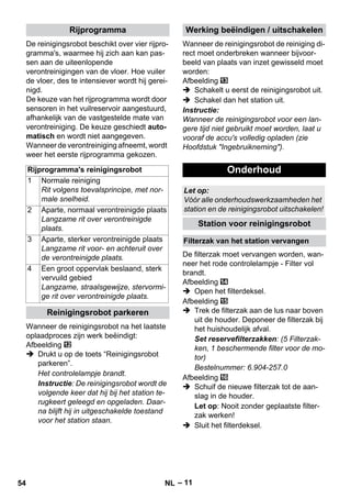 – 11 
De reinigingsrobot beschikt over vier rijpro-gramma's, 
waarmee hij zich aan kan pas-sen 
aan de uiteenlopende 
verontreinigingen van de vloer. Hoe vuiler 
de vloer, des te intensiever wordt hij gerei-nigd. 
De keuze van het rijprogramma wordt door 
sensoren in het vuilreservoir aangestuurd, 
afhankelijk van de vastgestelde mate van 
verontreiniging. De keuze geschiedt auto-matisch 
en wordt niet aangegeven. 
Wanneer de verontreiniging afneemt, wordt 
weer het eerste rijprogramma gekozen. 
Wanneer de reinigingsrobot na het laatste 
oplaadproces zijn werk beëindigt: 
Afbeelding 
 Drukt u op de toets “Reinigingsrobot 
parkeren”. 
Het controlelampje brandt. 
Instructie: De reinigingsrobot wordt de 
volgende keer dat hij bij het station te-rugkeert 
geleegd en opgeladen. Daar-na 
blijft hij in uitgeschakelde toestand 
voor het station staan. 
Wanneer de reinigingsrobot de reiniging di-rect 
moet onderbreken wanneer bijvoor-beeld 
van plaats van inzet gewisseld moet 
worden: 
Afbeelding 
 Schakelt u eerst de reinigingsrobot uit. 
 Schakel dan het station uit. 
Instructie: 
Wanneer de reinigingsrobot voor een lan-gere 
tijd niet gebruikt moet worden, laat u 
vooraf de accu's volledig opladen (zie 
Hoofdstuk Ingebruikneming). 
De filterzak moet vervangen worden, wan-neer 
het rode controlelampje - Filter vol 
brandt. 
Afbeelding 
 Open het filterdeksel. 
Afbeelding 
 Trek de filterzak aan de lus naar boven 
uit de houder. Deponeer de filterzak bij 
het huishoudelijk afval. 
Set reservefilterzakken: (5 Filterzak-ken, 
1 beschermende filter voor de mo-tor) 
Bestelnummer: 6.904-257.0 
Afbeelding 
 Schuif de nieuwe filterzak tot de aan-slag 
in de houder. 
Let op: Nooit zonder geplaatste filter-zak 
werken! 
 Sluit het filterdeksel. 
Rijprogramma 
Rijprogramma's reinigingsrobot 
1 Normale reiniging 
Rit volgens toevalsprincipe, met nor-male 
snelheid. 
2 Aparte, normaal verontreinigde plaats 
Langzame rit over verontreinigde 
plaats. 
3 Aparte, sterker verontreinigde plaats 
Langzame rit voor- en achteruit over 
de verontreinigde plaats. 
4 Een groot oppervlak beslaand, sterk 
vervuild gebied 
Langzame, straalsgewijze, stervormi-ge 
rit over verontreinigde plaats. 
Reinigingsrobot parkeren 
Werking beëindigen / uitschakelen 
Onderhoud 
Let op: 
Vóór alle onderhoudswerkzaamheden het 
station en de reinigingsrobot uitschakelen! 
Station voor reinigingsrobot 
Filterzak van het station vervangen 
54 NL 
 