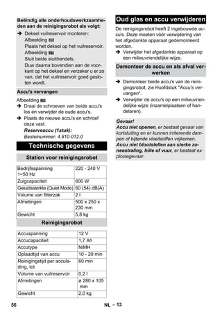 – 13 
27 
Afbeelding 
28 
 Draai de schroeven van beide accu's 
los en verwijder de oude accu's. 
 Plaats de nieuwe accu's en schroef 
deze vast. 
Reserveaccu (1stuk): 
Bestelnummer: 4.810-012.0 
De reinigingsrobot heeft 2 ingebouwde ac-cu's. 
Deze moeten vóór verwijdering van 
het afgedankte apparaat gedemonteerd 
worden. 
 Verwijder het afgedankte apparaat op 
een milieuvriendelijke wijze. 
 Demonteer beide accu's van de reini-gingsrobot, 
zie Hoofdstuk Accu's ver-vangen. 
 Verwijder de accu's op een milieuvrien-delijke 
wijze (inzamelplaatsen of han-delaren). 
Beëindig alle onderhoudswerkzaamhe-den 
aan de reinigingsrobot als volgt: 
 Deksel vuilreservoir monteren: 
Afbeelding 
Plaats het deksel op het vuilreservoir. 
Afbeelding 
Sluit beide sluithendels. 
Duw daarna bovendien aan de voor-kant 
op het deksel en verzeker u er zo 
van, dat het vuilreservoir goed geslo-ten 
wordt. 
Accu's vervangen 
Technische gegevens 
Station voor reinigingsrobot 
Bedrijfsspanning 
1~50 Hz 
220 - 240 V 
Zuigcapaciteit 600 W 
Geluidssterkte (Quiet Mode) 60 (54) dB(A) 
Volume van filterzak 2 l 
Afmetingen 500 x 250 x 
230 mm 
Gewicht 5,8 kg 
Reinigingsrobot 
Accuspanning 12 V 
Accucapaciteit 1,7 Ah 
Accutype NiMH 
Oplaadtijd van accu 10 - 20 min 
Reinigingstijd per accula-ding, 
tot 
60 min 
Volume van vuilreservoir 0,2 l 
Afmetingen ø 280 x 105 
mm 
Gewicht 2,0 kg 
Oud glas en accu verwijderen 
Demonteer de accu en als afval ver-werken 
Gevaar! 
Accu niet openen, er bestaat gevaar van 
kortsluiting en er kunnen irriterende dam-pen 
of bijtende vloeitsoffen vrijkomen. 
Accu niet blootstellen aan sterke zo-neestraling, 
hiite of vuur, er bestaat ex-plosiegevaar. 
56 NL 
 