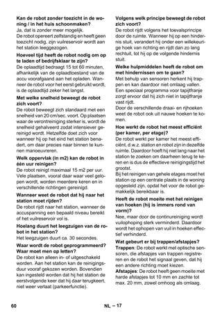 – 17 
Ja, dat is zonder meer mogelijk. 
De robot opereert zelfstandig en heeft geen 
toezicht nodig, zijn vuilreservoir wordt aan 
het station leeggezogen. 
De oplaadtijd bedraagt 15 tot 60 minuten, 
afhankelijk van de oplaadtoestand van de 
accu voorafgaand aan het opladen. Wan-neer 
de robot voor het eerst gebruikt wordt, 
is de oplaadtijd zeker het langst. 
De robot beweegt zich standaard met een 
snelheid van 20 cm/sec. voort. Op plaatsen 
waar de verontreiniging sterker is, wordt de 
snelheid gehalveerd zodat intensiever ge-reinigd 
wordt. Hetzelfde doet zich voor 
wanneer hij op het eind het station bena-dert, 
om daar precies naar binnen te kun-nen 
manoeuvreren. 
De robot reinigt maximaal 15 m2 per uur. 
Vele plaatsen, vooral daar waar veel gelo-pen 
wordt, worden meerdere keren en in 
verschillende richtingen gereinigd. 
De robot rijdt naar het station, wanneer de 
accuspanning een bepaald niveau bereikt 
of het vuilreservoir vol is. 
Het leegzuigen duurt ca. 30 secondes. 
De robot kan alleen in- of uitgeschakeld 
worden. Aan het station kan de reinigings-duur 
vooraf gekozen worden. Bovendien 
kan ingesteld worden dat hij het station de 
eerstvolgende keer dat hij daar terugkeert, 
niet weer verlaat (parkeerfunctie). 
De robot rijdt volgens het toevalsprincipe 
door de ruimte. Wanneer hij op een hinder-nis 
stuit, verandert hij onder een willekeuri-ge 
hoek van richting en rijdt dan zo lang 
rechtuit, tot hij op de volgende hindernis 
stuit. 
Met behulp van sensoren herkent hij trap-pen 
en kan daardoor niet omlaag vallen. 
Een speciaal programma voor tapijtfranje 
zorgt ervoor dat hij zich niet in tapijtfranje 
vast rijdt. 
Door de verschillende draai- en rijhoeken 
weet de robot ook uit nauwe hoeken te ko-men. 
De robot werkt per kamer het meest effi-ciënt, 
d.w.z. station en robot zijn in dezelfde 
ruimte. Daardoor hoeft hij niet lang naar het 
station te zoeken om daarheen terug te ke-ren 
en is dus de effectieve reinigingstijd het 
grootst. 
Bij het reinigen van gehele etages moet het 
station op een centrale plaats in de woning 
opgesteld zijn, opdat het voor de robot ge-makkelijk 
bereikbaar is. 
Nee, maar door de continureiniging wordt 
vuilophoping sterk verminderd. Daardoor 
wordt het ophopen van vuil in hoeken effec-tief 
verhinderd. 
Trappen: De robot werkt met optische sen-soren, 
die afstapjes van trappen registre-ren 
en de robot het signaal geven, dat hij 
een andere richting moet kiezen. 
Afstapjes: De robot heeft geen moeite met 
harde afstapjes tot 10 mm en zachte tot 
max. 20 mm, zowel omhoog als omlaag. 
Kan de robot zonder toezicht in de wo-ning 
/ in het huis schoonmaken? 
Hoeveel tijd heeft de robot nodig om op 
te laden of bedrijfsklaar te zijn? 
Met welke snelheid beweegt de robot 
zich voort? 
Welk oppervlak (in m2) kan de robot in 
één uur reinigen? 
Wanneer weet de robot dat hij naar het 
station moet rijden? 
Hoelang duurt het leegzuigen van de ro-bot 
in het station? 
Waar wordt de robot geprogrammeerd? 
Waar moet men op letten? 
Volgens welk principe beweegt de robot 
zich voort? 
Welke hulpmiddelen heeft de robot om 
met hindernissen om te gaan? 
Hoe werkt de robot het meest efficiënt 
(per kamer, per etage)? 
Heeft de robot moeite met het reinigen 
van hoeken (hij is immers rond van 
vorm)? 
Wat gebeurt er bij trappen/afstapjes? 
60 NL 
 