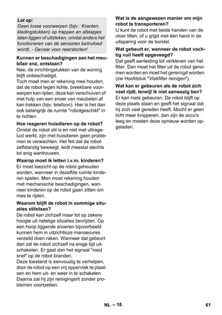 – 18 
Nee, de inrichtingstukken van de woning 
blijft onbeschadigd. 
Toch moet men er rekening mee houden, 
dat de robot tegen lichte, breekbare voor-werpen 
kan rijden, deze kan verschuiven of 
met hulp van een snoer van meubelen af 
kan trekken (bijv. telefoon). Hier is het dan 
ook belangrijk de ruimte robotgeschikt in 
te richten. 
Omdat de robot stil is en niet met ultrage-luid 
werkt, zijn met huisdieren geen proble-men 
te verwachten. Het feit dat de robot 
zelfstandig beweegt, leidt meestal slechts 
tot enig wantrouwen. 
Er moet toezicht op de robot gehouden 
worden, wanneer in dezelfde ruimte kinde-ren 
spelen. Men moet rekening houden 
met mechanische beschadigingen, wan-neer 
kinderen op de robot gaan zitten om 
mee te rijden. 
De robot kan zichzelf maar tot op zekere 
hoogte uit netelige situaties bevrijden. Op 
een hoop liggende snoeren bijvoorbeeld 
kunnen hem in uitzichtloze manoeuvres 
verzeild doen raken. Wanneer dat gebeurt 
dan zal de robot zichzelf na enige tijd uit-schakelen. 
Er gaat dan het signaal rood 
snel op de robot branden. 
Deze toestand is eenvoudig te verhelpen, 
door de robot op een vrij oppervlak te plaat-sen 
en hem uit- en weer in te schakelen. 
Daarna zal hij zijn reinigingsrit zonder pro-blemen 
voortzetten. 
U kunt de robot met beide handen van de 
vloer tillen, of u grijpt met één hand in de 
uitsparing voor de borstel. 
Dat geeft aanleiding tot verkleven van het 
filter. Dan moet het filter uit de robot geno-men 
worden en moet het gereinigd worden 
(zie Hoofdstuk Vlakfilter reinigen). 
Er kan niets gebeuren. De robot blijft op 
deze plaats staan en geeft het signaal dat 
hij zich vast gereden heeft. Mocht er geen 
licht meer knipperen, dan zijn de accu's 
leeg en moeten deze opnieuw worden op-geladen. 
Let op: 
Geen losse voorwerpen (bijv.: Kranten, 
kledingstukken) op trappen en afstapjes 
laten liggen of uitsteken, omdat anders het 
functioneren van de sensoren beïnvloed 
wordt. - Gevaar voor neerstorten! 
Kunnen er beschadigingen aan het meu-bilair 
enz. ontstaan? 
Hoe reageren huisdieren op de robot? 
Waarop moet ik letten i.v.m. kinderen? 
Waarom blijft de robot in sommige situ-aties 
stilstaan? 
Wat is de aangewezen manier om mijn 
robot te transporteren? 
Wat gebeurt er, wanneer de robot voch-tig 
vuil heeft opgeveegd? 
Wat kan er gebeuren als de robot zich 
vast rijdt, terwijl ik niet aanwezig ben? 
NL 61 
 