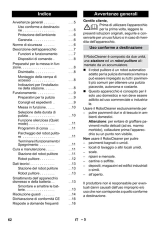 Italiano 
Gentile cliente, 
– 5 
Prima di utilizzare l'apparecchio 
per la prima volta, leggere le 
presenti istruzioni originali, seguirle e con-servarle 
per un uso futuro o in caso di riven-dita 
dell'apparecchio. 
 Il robot pulitore è un robot automatico 
adatto per la pulizia domestica interna e 
può essere impiegato su tutti i pavimen-ti 
più comuni per ottenere una pulizia 
piacevole, autonoma e costante. 
 Questo apparecchio è concepito per il 
solo uso domestico e non deve essere 
adibito ad uso commerciale o industria-le. 
Usare il RoboCleaner esclusivamente per 
– pulire pavimenti duri e di tessuto in am-bienti 
domestici. 
Attenzione: per evitare di graffiare pa-vimenti 
molto delicati (ad es. marmo 
morbido), collaudare prima l'apparec-chio 
su un punto non visibile. 
Non usare il RoboCleaner per pulire 
– pavimenti bagnati o umidi. 
– locali di lavaggio o altri locali umidi. 
– scale. 
– ripiani e mensole. 
– cantine o soffitte. 
– depositi, magazzini ed edifici industriali 
o simili. 
– all’aperto. 
Il produttore non è responsabile per even-tuali 
danni causati dall'uso improprio e/o 
uso che non corrisponde a quello conforme 
a destinazione. 
Indice 
Avvertenze generali . . . . . . . . .5 
Uso conforme a destinazio-ne 
. . . . . . . . . . . . . . . . . . . .5 
Protezione dell’ambiente . . .6 
Garanzia . . . . . . . . . . . . . . .6 
Norme di sicurezza . . . . . . . . .6 
Descrizione dell’apparecchio . . .7 
Funzioni e funzionamento . . .7 
Dispositivi di comando . . . .8 
Preparativi per la messa in fun-zione. 
. . . . . . . . . . . . . . . . . . . .8 
Disimballo . . . . . . . . . . . . . .8 
Montaggio della rampa di 
accesso . . . . . . . . . . . . . . .8 
Indicazioni per l’installazio-ne 
della stazione. . . . . . . . .8 
Funzionamento . . . . . . . . . . . .9 
Preparativi per la pulizia . . .9 
Consigli ed espedienti . . . .9 
Messa in funzione. . . . . . .10 
Selezione della durata di 
pulizia . . . . . . . . . . . . . . . .10 
Funzione silenziosa (Quiet 
mode) . . . . . . . . . . . . . . . .11 
Programmi di corsa . . . . .11 
Parcheggio del robot pulito-re 
. . . . . . . . . . . . . . . . . . .11 
Terminare il funzionamento / 
Spegnimento . . . . . . . . . .11 
Cura e manutenzione. . . . . . .11 
Stazione del robot pulitore . .11 
Robot pulitore . . . . . . . . . .12 
Dati tecnici . . . . . . . . . . . . . . .13 
Stazione del robot pulitore . .13 
Robot pulitore . . . . . . . . . .13 
Smaltimento dell´apparecchio 
dismesso e della batteria . . . .13 
Smontare e smaltire le bat-terie. 
. . . . . . . . . . . . . . . . .13 
Risoluzione guasti . . . . . . . . .14 
Dichiarazione di conformità CE . .16 
Risposte a domande frequenti . .16 
Avvertenze generali 
Uso conforme a destinazione 
Il RoboCleaner è composto da due unità, 
una stazione ed un robot pulitore ali-mentato 
da un accumulatore. 
62 IT 
 