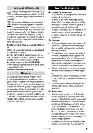 – 6 
Tutti gli imballaggi sono riciclabili. Gli 
imballaggi non vanno gettati nei rifiuti 
domestici, ma consegnati ai relativi centri di 
raccolta. 
Gli apparecchi dismessi contengono 
materiali riciclabili preziosi e vanno 
consegnati ai relativi centri di raccol-ta. 
Sia le batterie che gli accumulatori con-tengono 
sostanze che non devono essere 
disperse nell’ambiente. Si prega quindi di 
smaltire gli apparecchi dismessi, le batterie 
e gli accumulatori mediante i sistemi di rac-colta 
differenziata. 
Il filtro e il sacchetto filtrante sono realizzati 
in materiale ecologico. 
Se non contengono sostanze aspirate vie-tate 
per i rifiuti domestici, possono essere 
smaltiti con i normali rifiuti domestici. 
Avvertenze sui contenuti (REACH) 
Informazioni aggiornate sui contenuti sono 
disponibili all'indirizzo: 
www.kaercher.com/REACH 
Le condizioni di garanzia valgono nel ri-spettivo 
paese di pubblicazione da parte 
della nostra società di vendita competente. 
Entro il termine di garanzia eliminiamo gra-tuitamente 
eventuali guasti all’apparecchio, 
se causati da difetto di materiale o di produ-zione. 
Nei casi previsti dalla garanzia si 
prega di rivolgersi al proprio rivenditore, op-pure 
al più vicino centro di assistenza auto-rizzato, 
esibendo lo scontrino di acquisto. 
(Indirizzo vedi retro) 
Non usare l'apparecchio 
– in locali dotati di un impianto d’allarme o 
sensori di movimento. 
– in locali in cui l’aria contenga gas in-fiammabili 
di benzina, olio combustibile, 
diluenti per vernici, solventi, petrolio o 
alcool (pericolo di esplosione). 
– in locali con fuoco ardente o brace in un 
camino aperto senza sorveglianza. 
– in locali con candele accese, senza sor-veglianza. 
 Pericolo 
– Collegare l'apparecchio solo a corrente 
alternata. La tensione deve corrispon-dere 
a quella indicata sulla targhetta 
dell'apparecchio. 
– Prima di ogni utilizzo controllare che il 
cavo di alimentazione con spina non 
presentino danni. Far sostituire imme-diatamente 
il cavo di alimentazione 
danneggiato dal servizio clienti autoriz-zato/ 
da un elettricista specializzato. 
– Il cavo di alimentazione e la presa non 
devono essere toccati con mani bagna-te. 
– Per estrarre il cavo dalla presa prender-lo 
solo dalla spina e non tirare dal cavo 
stesso. 
– Tenere le pellicole di imballaggio fuori 
dalla portata dei bambini. Rischio di 
asfissia! 
 Attenzione 
– Questo apparecchio non è destinato 
all’uso da parte di persone (compresi 
bambini) dalle facoltà fisiche, sensoriali 
o intellettuali limitate o carenti di espe-rienza 
e/o conoscenze, a meno che co-storo 
non vengano sorvegliati da una 
persona responsabile della loro sicu-rezza 
o ricevano da questa istruzioni 
sull’uso dell’apparecchio. Sorvegliare i 
bambini per assicurarsi che non giochi-no 
con l’apparecchio. 
– Impiegare esclusivamente accessori e 
ricambi autorizzati da KÄRCHER. Ac- 
Protezione dell’ambiente 
Smaltimento di filtro e sacchetto filtran-te 
Garanzia 
Norme di sicurezza 
IT 63 
 