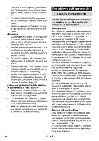 Descrizione dell’apparecchio 
Il RoboCleaner è composto da due unità, 
una stazione ed un robot pulitore ali-mentato 
Robot pulitore 
Stazione del robot pulitore 
– 7 
cessori e ricambi originali garantiscono 
che l’apparecchio possa essere impie-gato 
in modo sicuro e senza disfunzio-ni. 
– Far riparare l’apparecchio solamente 
da un servizio di assistenza clienti auto-rizzato. 
– Disattivare l'apparecchio dopo ogni im-piego 
e prima di ogni pulizia/manuten-zione. 
Attenzione 
– L'apparecchio contiene un rullo spazzo-la 
rotante. Non introdurre in nessun 
caso le dita o utensili durante il funzio-namento 
dello stesso! 
– Non lasciare mai bambini da soli con il 
robot pulitore quando è in funzione. 
– Non salire o sedersi sopra la stazione o 
il robot pulitore. 
– Sussiste il pericolo di inciampare cau-sato 
dal robot di pulizia che trasla di qua 
e di là. 
– Scontrando il robot pulitore possono ro-vesciarsi 
oggetti (anche oggetti che si 
trovano su tavoli o su mobiletti). 
– Il robot pulitore può impigliarsi in cavi 
del telefono, cavi elettrici, tovaglie, fili, 
cinghie ecc. penzolanti o non protetti e 
causare la caduta di oggetti. 
Indicazioni sulla ricarica della stazione 
di caricamento e robot pulitore 
– Il dispositivo di ricarica della stazione 
deve essere impiegato esclusivamente 
per caricare il robot pulitore. 
– Le batterie del robot pulitore possono 
essere ricaricate solamente al dispositi-vo 
di ricarica della stazione. 
– Pericolo di corto circuito! Tenere lon-tani 
oggetti conduttori (p. es. cacciavite 
o simile) dai contatti di ricarica. 
Funzioni e funzionamento 
da un accumulatore. 
Il robot pulitore mobile riceve la sua energia 
da batterie ricaricabili installate. Con una ri-carica 
della batteria il robot pulitore ha 
un’autonomia di pulizia di 60 minuti. 
Il robot pulitore è collegato alla stazione tra-mite 
infrarossi. Se la ricarica della batteria 
è scarica, il robot cerca autonomamente la 
sua stazione dove vengono ricaricate le 
sue batterie. Se dopo una lunga ricerca non 
ha trovato la sua stazione, il robot disattiva 
le sue componenti di pulizia per risparmiare 
energia nella ricerca. 
Il robot pulitore si muove secondo il princi-pio 
di casualità: se il robot incontra un osta-colo 
cambia direzione seguendo 
un'angolazione qualsiasi. Prosegue poi 
dritto finché non incontra un altro ostacolo. 
La struttura piatta del robot pulitore permet-te 
di pulire anche sotto i mobili, letti, divani 
e armadi. 
Il robot pulitore lavora con sensori ottici 
(sensori di caduta) che riconoscono scale e 
rilievi e prevengono la caduta. 
Il robot pulitore è dotato di quattro program-mi 
di corsa per potersi adattare automatica-mente 
ai diversi gradi di sporcizia del 
pavimento. La gestione dei programmi di 
corsa avviene mediante i sensori nel conte-nitore 
sporcizia a seconda del livello di im-brattamento 
rilevato. 
Nella stazione vengono ricaricate le batte-rie 
del robot pulitore e viene aspirata la 
sporcizia dal contenitore apposito del robot 
stesso. La sporcizia viene accumulata in un 
sacchetto con filtro (2 l). 
Al termine della ricarica il robot si allontana 
autonomamente dalla stazione e prosegue 
il suo ciclo di pulizia. 
64 IT 
 