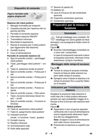 – 8 
1 Maniglia inclinabile per trasporto 
2 Cassetta prensile per l’apertura del co-perchio 
del filtro 
3 Pannello di comando stazione 
4 Interruttore stazione ON/OFF 
5 Trasmettitore infrarossi 
6 Bocchetta di aspirazione 
7 Rampa di accesso per il robot pulitore 
(per agganciarsi alla stazione) 
8 Contatti ricarica 
9 Cavo di alimentazione 
Pannello di comando stazione (3) 
A Spia di controllo (verde) – parcheggio 
robot pulitore 
B Tasto „parcheggio robot pulitore“ – on/ 
off 
C Tasto di „selezione durata di pulizia“ 
D Spia di controllo (verde) – Pulizia per 3 
ore 
E Spia di controllo (verde) – Pulizia per 6 
ore 
F Spia di controllo (verde) – Pulizia per 9 
ore 
G Spia di controllo (verde) – Pulizia co-stante 
H Spia di controllo (rossa) – Filtro pieno 
I Tasto „funzione silenziosa (Quiet mo-de)“ 
– on/off 
J Spia di controllo (verde) – Funzione si-lenziosa 
Robot pulitore 
10 Tasto di „accensione robot pulitore“ 
11 Tasto di „spegnimento robot pulitore“ 
12 Indicatori luminosi 
(verde - in funzione / rosso - guasto) 
13 Contatti ricarica 
14 Ricettori infrarossi 
15 Ammortizzatore colpi 
16 Rullo della spazzola 
17 Sensori di caduta (4) 
18 Batterie (2) 
19 Leve di chiusura (2) del contenitore 
sporcizia 
20 Coperchio contenitore sporcizia 
21 Contenitore sporcizia 
Tutti gli imballaggi sono riciclabili. Gli 
imballaggi non vanno gettati nei rifiuti 
domestici, ma consegnati ai relativi centri di 
raccolta. 
Figura 
 Durante il disimballaggio controllare se 
ci sono tutti i componenti. 
In caso di componenti mancanti o danni 
di trasporto riscontrati, informare imme-diatamente 
il proprio rivenditore. 
Figura 
 Tenere la rampa di accesso inclinata. 
Inserire le fessure della stazione sui 
perni della rampa di accesso. 
 Spingere verso il basso la stazione e la 
rampa di accesso fino a quando l'attac-co 
si incastra. 
Scegliere la posizione della stazione in 
modo tale che il robot pulitore attraversi 
sempre con ogni probabilità il raggio di in-frarossi 
al fine di tornare alla stazione facil-mente. 
Figura 
 Appendere il cavo al gancio apposito 
verificando che il cavo di alimentazione 
scorra regolarmente attraverso l’aper-tura 
del suo alloggiamento. 
Nota: Svolgere il cavo di alimentazione 
solo nella misura necessaria. 
 Posizionare la stazione su superfici pia-ne. 
Dispositivi di comando 
Figure riportate sulle 
pagine pieghevoli! 
Stazione del robot pulitore Preparativi per la messa in 
funzione 
Disimballo 
Montaggio della rampa di accesso 
Indicazioni per l’installazione della 
stazione 
IT 65 
 