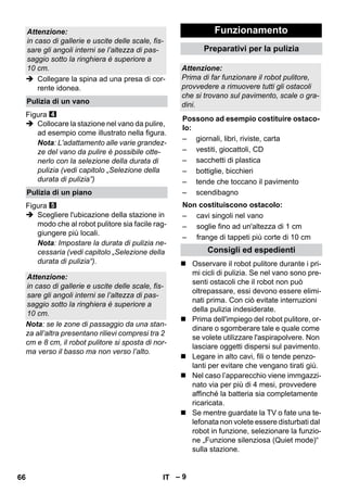 – 9 
 Collegare la spina ad una presa di cor-rente 
idonea. 
Figura 
 Collocare la stazione nel vano da pulire, 
ad esempio come illustrato nella figura. 
Nota: L'adattamento alle varie grandez-ze 
del vano da pulire è possibile otte-nerlo 
con la selezione della durata di 
pulizia (vedi capitolo „Selezione della 
durata di pulizia”) 
Figura 
 Scegliere l'ubicazione della stazione in 
modo che al robot pulitore sia facile rag-giungere 
più locali. 
Nota: Impostare la durata di pulizia ne-cessaria 
(vedi capitolo „Selezione della 
durata di pulizia“). 
Nota: se le zone di passaggio da una stan-za 
all’altra presentano rilievi compresi tra 2 
cm e 8 cm, il robot pulitore si sposta di nor-ma 
verso il basso ma non verso l’alto. 
 Osservare il robot pulitore durante i pri-mi 
cicli di pulizia. Se nel vano sono pre-senti 
ostacoli che il robot non può 
oltrepassare, essi devono essere elimi-nati 
prima. Con ciò evitate interruzioni 
della pulizia indesiderate. 
 Prima dell'impiego del robot pulitore, or-dinare 
o sgomberare tale e quale come 
se volete utilizzare l'aspirapolvere. Non 
lasciare oggetti dispersi sul pavimento. 
 Legare in alto cavi, fili o tende penzo-lanti 
per evitare che vengano tirati giù. 
 Nel caso l’apparecchio viene immgazzi-nato 
via per più di 4 mesi, provvedere 
affinché la batteria sia completamente 
ricaricata. 
 Se mentre guardate la TV o fate una te-lefonata 
non volete essere disturbati dal 
robot in funzione, selezionare la funzio-ne 
„Funzione silenziosa (Quiet mode)“ 
sulla stazione. 
Attenzione: 
in caso di gallerie e uscite delle scale, fis-sare 
gli angoli interni se l’altezza di pas-saggio 
sotto la ringhiera è superiore a 
10 cm. 
Pulizia di un vano 
Pulizia di un piano 
Attenzione: 
in caso di gallerie e uscite delle scale, fis-sare 
gli angoli interni se l’altezza di pas-saggio 
sotto la ringhiera è superiore a 
10 cm. 
Funzionamento 
Preparativi per la pulizia 
Attenzione: 
Prima di far funzionare il robot pulitore, 
provvedere a rimuovere tutti gli ostacoli 
che si trovano sul pavimento, scale o gra-dini. 
Possono ad esempio costituire ostaco-lo: 
– giornali, libri, riviste, carta 
– vestiti, giocattoli, CD 
– sacchetti di plastica 
– bottiglie, bicchieri 
– tende che toccano il pavimento 
– scendibagno 
Non costituiscono ostacolo: 
– cavi singoli nel vano 
– soglie fino ad un'altezza di 1 cm 
– frange di tappeti più corte di 10 cm 
Consigli ed espedienti 
66 IT 
 