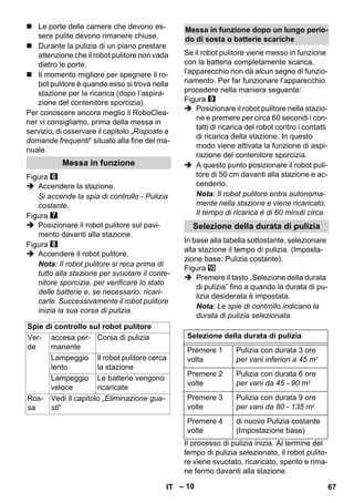 – 10 
 Le porte delle camere che devono es-sere 
pulite devono rimanere chiuse. 
 Durante la pulizia di un piano prestare 
attenzione che il robot pulitore non vada 
dietro le porte. 
 Il momento migliore per spegnere il ro-bot 
pulitore è quando esso si trova nella 
stazione per la ricarica (dopo l’aspira-zione 
del contenitore sporcizia). 
Per conoscere ancora meglio il RoboClea-ner 
vi consigliamo, prima della messa in 
servizio, di osservare il capitolo „Risposte a 
domande frequenti“ situato alla fine del ma-nuale. 
Figura 
 Accendere la stazione. 
Si accende la spia di controllo - Pulizia 
costante. 
Figura 
 Posizionare il robot pulitore sul pavi-mento 
davanti alla stazione. 
Figura 
 Accendere il robot pulitore. 
Nota: Il robot pulitore si reca prima di 
tutto alla stazione per svuotare il conte-nitore 
sporcizia, per verificare lo stato 
delle batterie e, se necessario, ricari-carle. 
Successivamente il robot pulitore 
inizia la sua corsa di pulizia. 
Se il robot pulitore viene messo in funzione 
con la batteria completamente scarica, 
l’apparecchio non dà alcun segno di funzio-namento. 
Per far funzionare l’apparecchio 
procedere nella maniera seguente: 
Figura 
 Posizionare il robot pulitore nella stazio-ne 
e premere per circa 60 secondi i con-tatti 
di ricarica del robot contro i contatti 
di ricarica della stazione. In questo 
modo viene attivata la funzione di aspi-razione 
del contenitore sporcizia. 
 A questo punto posizionare il robot puli-tore 
di 50 cm davanti alla stazione e ac-cenderlo. 
Nota: Il robot pulitore entra autonoma-mente 
nella stazione e viene ricaricato. 
Il tempo di ricarica è di 60 minuti circa. 
In base alla tabella sottostante, selezionare 
alla stazione il tempo di pulizia. (Imposta-zione 
base: Pulizia costante). 
Figura 
 Premere il tasto „Selezione della durata 
di pulizia” fino a quando la durata di pu-lizia 
desiderata è impostata. 
Nota: Le spie di controllo indicano la 
durata di pulizia selezionata. 
Il processo di pulizia inizia. Al termine del 
tempo di pulizia selezionato, il robot pulito-re 
viene svuotato, ricaricato, spento e rima-ne 
fermo davanti alla stazione. 
Messa in funzione 
Spie di controllo sul robot pulitore 
Ver-de 
accesa per-manente 
Corsa di pulizia 
Lampeggio 
lento 
Il robot pulitore cerca 
la stazione 
Lampeggio 
veloce 
Le batterie vengono 
ricaricate 
Ros-sa 
Vedi il capitolo „Eliminazione gua-sti“ 
Messa in funzione dopo un lungo perio-do 
di sosta o batterie scariche 
Selezione della durata di pulizia 
Selezione della durata di pulizia 
Premere 1 
volta 
Pulizia con durata 3 ore 
per vani inferiori a 45 m2 
Premere 2 
volte 
Pulizia con durata 6 ore 
per vani da 45 - 90 m2 
Premere 3 
volte 
Pulizia con durata 9 ore 
per vani da 80 - 135 m2 
Premere 4 
volte 
di nuovo Pulizia costante 
(Impostazione base) 
IT 67 
 