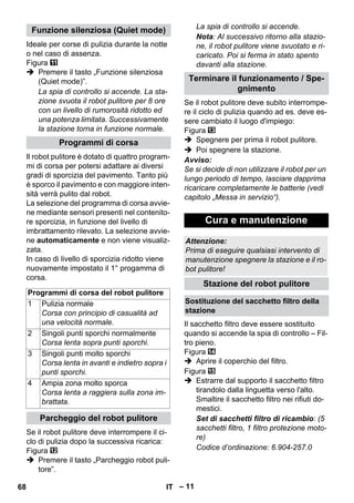 – 11 
Ideale per corse di pulizia durante la notte 
o nel caso di assenza. 
Figura 
 Premere il tasto „Funzione silenziosa 
(Quiet mode)”. 
La spia di controllo si accende. La sta-zione 
svuota il robot pulitore per 8 ore 
con un livello di rumorosità ridotto ed 
una potenza limitata. Successivamente 
la stazione torna in funzione normale. 
Il robot pulitore è dotato di quattro program-mi 
di corsa per potersi adattare ai diversi 
gradi di sporcizia del pavimento. Tanto più 
è sporco il pavimento e con maggiore inten-sità 
verrà pulito dal robot. 
La selezione del programma di corsa avvie-ne 
mediante sensori presenti nel contenito-re 
sporcizia, in funzione del livello di 
imbrattamento rilevato. La selezione avvie-ne 
automaticamente e non viene visualiz-zata. 
In caso di livello di sporcizia ridotto viene 
nuovamente impostato il 1° progamma di 
corsa. 
Se il robot pulitore deve interrompere il ci-clo 
di pulizia dopo la successiva ricarica: 
Figura 
 Premere il tasto „Parcheggio robot puli-tore”. 
La spia di controllo si accende. 
Nota: Al successivo ritorno alla stazio-ne, 
il robot pulitore viene svuotato e ri-caricato. 
Poi si ferma in stato spento 
davanti alla stazione. 
Se il robot pulitore deve subito interrompe-re 
il ciclo di pulizia quando ad es. deve es-sere 
cambiato il luogo d'impiego: 
Figura 
 Spegnere per prima il robot pulitore. 
 Poi spegnere la stazione. 
Avviso: 
Se si decide di non utilizzare il robot per un 
lungo periodo di tempo, lasciare dapprima 
ricaricare completamente le batterie (vedi 
capitolo „Messa in servizio“). 
Il sacchetto filtro deve essere sostituito 
quando si accende la spia di controllo – Fil-tro 
pieno. 
Figura 
 Aprire il coperchio del filtro. 
Figura 
 Estrarre dal supporto il sacchetto filtro 
tirandolo dalla linguetta verso l'alto. 
Smaltire il sacchetto filtro nei rifiuti do-mestici. 
Set di sacchetti filtro di ricambio: (5 
sacchetti filtro, 1 filtro protezione moto-re) 
Codice d’ordinazione: 6.904-257.0 
Funzione silenziosa (Quiet mode) 
Programmi di corsa 
Programmi di corsa del robot pulitore 
1 Pulizia normale 
Corsa con principio di casualità ad 
una velocità normale. 
2 Singoli punti sporchi normalmente 
Corsa lenta sopra punti sporchi. 
3 Singoli punti molto sporchi 
Corsa lenta in avanti e indietro sopra i 
punti sporchi. 
4 Ampia zona molto sporca 
Corsa lenta a raggiera sulla zona im-brattata. 
Parcheggio del robot pulitore 
Terminare il funzionamento / Spe-gnimento 
Cura e manutenzione 
Attenzione: 
Prima di eseguire qualsiasi intervento di 
manutenzione spegnere la stazione e il ro-bot 
pulitore! 
Stazione del robot pulitore 
Sostituzione del sacchetto filtro della 
stazione 
68 IT 
 