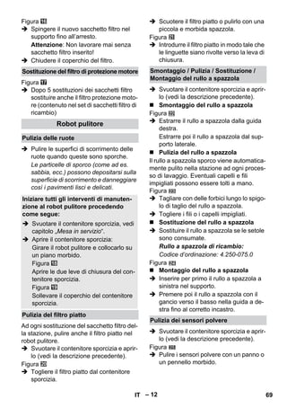 – 12 
Figura 
 Spingere il nuovo sacchetto filtro nel 
supporto fino all’arresto. 
Attenzione: Non lavorare mai senza 
sacchetto filtro inserito! 
 Chiudere il coperchio del filtro. 
Figura 
 Dopo 5 sostituzioni dei sacchetti filtro 
sostituire anche il filtro protezione moto-re 
(contenuto nel set di sacchetti filtro di 
ricambio) 
 Pulire le superfici di scorrimento delle 
ruote quando queste sono sporche. 
Le particelle di sporco (come ad es. 
sabbia, ecc.) possono depositarsi sulla 
superficie di scorrimento e danneggiare 
così i pavimenti lisci e delicati. 
Ad ogni sostituzione del sacchetto filtro del-la 
stazione, pulire anche il filtro piatto nel 
robot pulitore. 
 Svuotare il contenitore sporcizia e aprir-lo 
(vedi la descrizione precedente). 
Figura 
 Togliere il filtro piatto dal contenitore 
sporcizia. 
 Scuotere il filtro piatto o pulirlo con una 
piccola e morbida spazzola. 
Figura 
 Introdurre il filtro piatto in modo tale che 
le linguette siano rivolte verso la leva di 
chiusura. 
 Svuotare il contenitore sporcizia e aprir-lo 
(vedi la descrizione precedente). 
 Smontaggio del rullo a spazzola 
Figura 
 Estrarre il rullo a spazzola dalla guida 
destra. 
Estrarre poi il rullo a spazzola dal sup-porto 
laterale. 
 Pulizia del rullo a spazzola 
Il rullo a spazzola sporco viene automatica-mente 
pulito nella stazione ad ogni proces-so 
di lavaggio. Eventuali capelli e fili 
impigliati possono essere tolti a mano. 
Figura 
 Tagliare con delle forbici lungo lo spigo-lo 
di taglio del rullo a spazzola. 
 Togliere i fili o i capelli impigliati. 
 Sostituzione del rullo a spazzola 
 Sostituire il rullo a spazzola se le setole 
sono consumate. 
Rullo a spazzola di ricambio: 
Codice d’ordinazione: 4.250-075.0 
Figura 
 Montaggio del rullo a spazzola 
 Inserire per primo il rullo a spazzola a 
sinistra nel supporto. 
 Premere poi il rullo a spazzola con il 
gancio verso il basso nella guida a de-stra 
fino al corretto incastro. 
 Svuotare il contenitore sporcizia e aprir-lo 
(vedi la descrizione precedente). 
Figura 
 Pulire i sensori polvere con un panno o 
un pennello morbido. 
Sostituzione del filtro di protezione motore 
Robot pulitore 
Pulizia delle ruote 
Iniziare tutti gli interventi di manuten-zione 
al robot pulitore procedendo 
come segue: 
 Svuotare il contenitore sporcizia, vedi 
capitolo „Mesa in servizio“. 
 Aprire il contenitore sporcizia: 
Girare il robot pulitore e collocarlo su 
un piano morbido. 
Figura 
Aprire le due leve di chiusura del con-tenitore 
sporcizia. 
Figura 
Sollevare il coperchio del contenitore 
sporcizia. 
Pulizia del filtro piatto 
Smontaggio / Pulizia / Sostituzione / 
Montaggio del rullo a spazzola 
Pulizia dei sensori polvere 
IT 69 
 