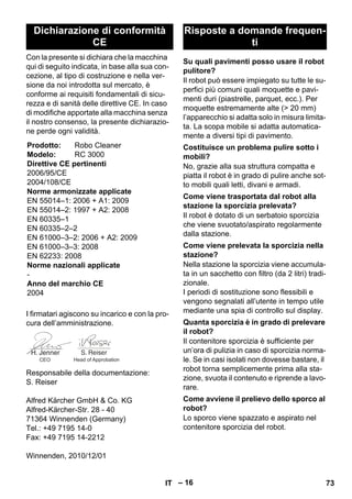 – 16 
Con la presente si dichiara che la macchina 
qui di seguito indicata, in base alla sua con-cezione, 
al tipo di costruzione e nella ver-sione 
da noi introdotta sul mercato, è 
conforme ai requisiti fondamentali di sicu-rezza 
e di sanità delle direttive CE. In caso 
di modifiche apportate alla macchina senza 
il nostro consenso, la presente dichiarazio-ne 
perde ogni validità. 
I firmatari agiscono su incarico e con la pro-cura 
dell’amministrazione. 
Responsabile della documentazione: 
S. Reiser 
Alfred Kärcher GmbH  Co. KG 
Alfred-Kärcher-Str. 28 - 40 
71364 Winnenden (Germany) 
Tel.: +49 7195 14-0 
Fax: +49 7195 14-2212 
Winnenden, 2010/12/01 
Il robot può essere impiegato su tutte le su-perfici 
più comuni quali moquette e pavi-menti 
duri (piastrelle, parquet, ecc.). Per 
moquette estremamente alte ( 20 mm) 
l’apparecchio si adatta solo in misura limita-ta. 
La scopa mobile si adatta automatica-mente 
a diversi tipi di pavimento. 
No, grazie alla sua struttura compatta e 
piatta il robot è in grado di pulire anche sot-to 
mobili quali letti, divani e armadi. 
Il robot è dotato di un serbatoio sporcizia 
che viene svuotato/aspirato regolarmente 
dalla stazione. 
Nella stazione la sporcizia viene accumula-ta 
in un sacchetto con filtro (da 2 litri) tradi-zionale. 
I periodi di sostituzione sono flessibili e 
vengono segnalati all’utente in tempo utile 
mediante una spia di controllo sul display. 
Il contenitore sporcizia è sufficiente per 
un’ora di pulizia in caso di sporcizia norma-le. 
Se in casi isolati non dovesse bastare, il 
robot torna semplicemente prima alla sta-zione, 
svuota il contenuto e riprende a lavo-rare. 
Lo sporco viene spazzato e aspirato nel 
contenitore sporcizia del robot. 
Dichiarazione di conformità 
CE 
Prodotto: Robo Cleaner 
Modelo: RC 3000 
Direttive CE pertinenti 
2006/95/CE 
2004/108/CE 
Norme armonizzate applicate 
EN 55014–1: 2006 + A1: 2009 
EN 55014–2: 1997 + A2: 2008 
EN 60335–1 
EN 60335–2–2 
EN 61000–3–2: 2006 + A2: 2009 
EN 61000–3–3: 2008 
EN 62233: 2008 
Norme nazionali applicate 
- 
Anno del marchio CE 
2004 
CEO Head of Approbation 
Risposte a domande frequen-ti 
Su quali pavimenti posso usare il robot 
pulitore? 
Costituisce un problema pulire sotto i 
mobili? 
Come viene trasportata dal robot alla 
stazione la sporcizia prelevata? 
Come viene prelevata la sporcizia nella 
stazione? 
Quanta sporcizia è in grado di prelevare 
il robot? 
Come avviene il prelievo dello sporco al 
robot? 
IT 73 
 