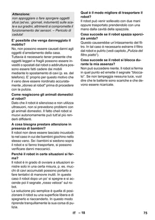 – 18 
No, non possono essere causati danni agli 
oggetti d’arredamento della casa. 
Tuttavia è necessario tener presente che 
oggetti leggeri e fragili possono essere in-vestiti 
o spostati dal robot o addiruttura pos-sono 
essere fatti cadere dai mobili 
mediante lo spostamento di cavi (p. es. del 
telefono). E’ proprio per questo motivo che 
il vano deve essere riordinato accurata-mente 
„idoneo al robot prima di procedere 
con la pulizia. 
Dato che il robot è silenzioso e non utilizza 
ultrasuoni, non si prevedono problemi con 
gli animali domestici. Il fatto cheil robot si 
muovi autonomamente può tutt’al più ren-derli 
diffidenti. 
Il robot non deve essere lasciato incustodi-to 
nel caso in cui dei bambini giochino nello 
stesso vano. Se i bambini si siedono sopra 
il robot e si fanno trasportare, si possono 
verificare danni meccanici. 
Il robot è in grado di ovviare a situazioni si-nistre 
solo in una certa misura, p. es. muc-chi 
di cavi accumulati possono portarlo a 
fare tentativi di manovre inutili. In questo 
caso il robot dopo un po’ si spegne e si ac-cende 
poi il segnale „rosso veloce“ sul ro-bot. 
La soluzione più semplice è quella di posi-zionare 
il robot su una superficie libera e di 
spegnerlo e riaccenderlo. In questo modo 
riprende tranquillamente la sua corsa di pu-lizia. 
Il robot può venir sollevato con due mani 
oppure trasportato prendendolo con una 
mano dalla cavità della spazzola. 
Questo causerebbe un’intasamento del fil-tro. 
In tal caso è necessario estrarre il filtro 
dal robot e pulirlo (vedi capitolo „Pulizia del 
filtro piatto“). 
Non può succedere niente. Il robot si ferma 
in quel punto ed emette il segnale “blocca-to”. 
Se non lampeggia nessuna luce, vuol 
dire che le batterie sono scariche e che de-vono 
essere ricaricate. 
Attenzione: 
non appoggiare o fare sporgere oggetti 
sfusi (ad es.: giornali, indumenti) sulle sca-le 
e sui gradini, altrimenti si compromette il 
funzionamento dei sensori. – Pericolo di 
caduta! 
E’ possibile che venga danneggiato il 
mobilio? 
Come reagiscono gli animali domestici 
al robot? 
A cosa bisogna prestare attenzione in 
presenza di bambini? 
Perchè il robot in certe situazioni si fer-ma? 
Qual è il modo migliore di trasportare il 
robot? 
Cosa succede se il robot spazza sporci-zia 
umida? 
Cosa succede se il robot si blocca du-rante 
la mia assenza? 
IT 75 
 