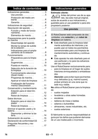 Español 
Estimado cliente: 
– 5 
Antes del primer uso de su apa-rato, 
lea este manual original, 
actúe de acuerdo a sus indicaciones y 
guárdelo para un uso posterior o para otro 
propietario posterior. 
 Está diseñado para la limpieza total-mente 
automática de interiores y se 
puede usar en todos los pavimentos 
convencionales para una limpieza de 
mantenimiento automática y continua-da. 
 Este aparato ha sido diseñado para el 
uso particular y no para los esfuerzos 
del uso industrial. 
Use el RoboCleaner exclusivamente para: 
– para la limpieza en el hogar de suelos 
interiores enmoquetados o embaldosa-dos. 
Atención: para evitar rayar pavimentos 
muy delicados (p.ej. marmol suave), 
probar primero en una zona que no 
esté muy visible. 
No utilice el RoboCleaner para la limpieza 
de: 
– suelos mojados 
– lavaderos u otras salas húmedas. 
– escaleras 
– tableros de mesa o baldas 
– sótanos o buhardillas 
– almacenes, naves industriales, etc. 
– suelos exteriores 
El fabricante no asume responsabilidad al-guna 
por los daños que pudieran derivarse 
de un uso inadecuado o incorrecto. 
Índice de contenidos 
Indicaciones generales . . . . . . . 5 
Uso previsto . . . . . . . . . . . . . 5 
Protección del medio am-biente 
. . . . . . . . . . . . . . . . . . 6 
Garantía . . . . . . . . . . . . . . . . 6 
Indicaciones de seguridad . . . . 6 
Descripción del aparato . . . . . . 7 
Función y modo de funcio-namiento. 
. . . . . . . . . . . . . . . 7 
Elementos de mando . . . . . 8 
Preparaciones para la puesta 
en marcha . . . . . . . . . . . . . . . . . 8 
Desembalaje del aparato . . . 8 
Montar la rampa de subida 
de la estación . . . . . . . . . . . . 8 
Indicaciones para el empla-zamiento 
de la estación . . . 8 
Funcionamiento . . . . . . . . . . . . . 9 
Preparativos para la limpie-za. 
. . . . . . . . . . . . . . . . . . . . . . 9 
Sugerencias . . . . . . . . . . . . . 9 
Puesta en marcha . . . . . . . 10 
Selección de la duración de 
la limpieza . . . . . . . . . . . . . 10 
Funcionamiento silencioso 
(Quiet mode) . . . . . . . . . . . 11 
Programas de marcha. . . . 11 
Aparcar el robot de limpieza . . 11 
Finalización del funciona-miento/ 
Desconexión. . . . . 11 
Conservación y mantenimiento . . 12 
Estación para el robot lim-piador 
. . . . . . . . . . . . . . . . . 12 
Robot de limpieza . . . . . . . 12 
Datos técnicos . . . . . . . . . . . . . 14 
Estación para el robot lim-piador 
. . . . . . . . . . . . . . . . . 14 
Robot de limpieza . . . . . . . 14 
Eliminar el aparato usado y la 
batería. . . . . . . . . . . . . . . . . . . . 14 
Desmontar y eliminar la ba-tería. 
. . . . . . . . . . . . . . . . . . 14 
Subsanación de averías . . . . . 15 
Declaración de conformidad CE . . 17 
Preguntas frecuentes y res-puestas 
. . . . . . . . . . . . . . . . . . . 17 
Indicaciones generales 
Uso previsto 
El RoboCleaner está compuesto de dos 
unidades; una estación y un robot de 
limpieza con batería. 
76 ES 
 