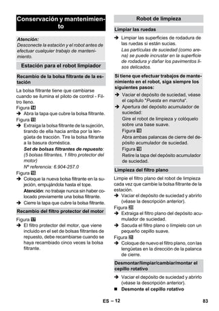 – 12 
La bolsa filtrante tiene que cambiarse 
cuando se ilumina el piloto de control - Fil-tro 
lleno. 
Figura 
 Abra la tapa que cubre la bolsa filtrante. 
Figura 
 Extraiga la bolsa filtrante de la sujeción, 
tirando de ella hacia arriba por la len-güeta 
de tracción. Tire la bolsa filtrante 
a la basura doméstica. 
Set de bolsas filtrantes de repuesto: 
(5 bolsas filtrantes, 1 filtro protector del 
motor) 
Nº referencia: 6.904-257.0 
Figura 
 Coloque la nueva bolsa filtrante en la su-jeción, 
empujándola hasta el tope. 
Atención: no trabaje nunca sin haber co-locado 
previamente una bolsa filtrante. 
 Cierre la tapa que cubre la bolsa filtrante. 
Figura 
 El filtro protector del motor, que viene 
incluido en el set de bolsas filtrantes de 
repuesto, debe recambiarse cuando se 
haya recambiado cinco veces la bolsa 
filtrante. 
 Limpiar las superficies de rodadura de 
las ruedas si están sucias. 
Las partículas de suciedad (como are-na) 
se puede incrustar en la superficie 
de rodadura y dañar los pavimentos li-sos 
delicados. 
Limpie el filtro plano del robot de limpieza 
cada vez que cambie la bolsa filtrante de la 
estación. 
 Vaciar el depósito de suciedad y abrirlo 
(véase la descripción anterior). 
Figura 
 Extraiga el filtro plano del depósito acu-mulador 
de suciedad. 
 Sacuda el filtro plano o límpielo con un 
pequeño cepillo suave. 
Figura 
 Coloque de nuevo el filtro plano, con las 
lengüetas en la dirección de la palanca 
de cierre. 
 Vaciar el depósito de suciedad y abrirlo 
(véase la descripción anterior). 
 Desmonte el cepillo rotativo 
Conservación y mantenimien-to 
Atención: 
Desconecte la estación y el robot antes de 
efectuar cualquier trabajo de manteni-miento. 
Estación para el robot limpiador 
Recambio de la bolsa filtrante de la es-tación 
Recambio del filtro protector del motor 
Robot de limpieza 
Limpiar las ruedas 
Si tiene que efectuar trabajos de mante-nimiento 
en el robot, siga siempre los 
siguientes pasos: 
 Vaciar el depósito de suciedad, véase 
el capítulo Puesta en marcha“. 
 Apertura del depósito acumulador de 
suciedad: 
Gire el robot de limpieza y colóquelo 
sobre una base suave. 
Figura 
Abra ambas palancas de cierre del de-pósito 
acumulador de suciedad. 
Figura 
Retire la tapa del depósito acumulador 
de suciedad. 
Limpieza del filtro plano 
Desmontar/limpiar/cambiar/montar el 
cepillo rotativo 
ES 83 
 