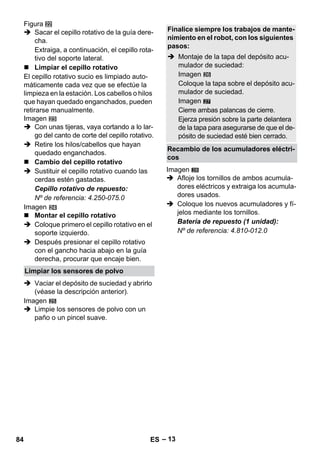 – 13 
Figura 
 Sacar el cepillo rotativo de la guía dere-cha. 
Extraiga, a continuación, el cepillo rota-tivo 
del soporte lateral. 
 Limpiar el cepillo rotativo 
El cepillo rotativo sucio es limpiado auto-máticamente 
cada vez que se efectúe la 
limpieza en la estación. Los cabellos o hilos 
que hayan quedado enganchados, pueden 
retirarse manualmente. 
Imagen 
 Con unas tijeras, vaya cortando a lo lar-go 
del canto de corte del cepillo rotativo. 
 Retire los hilos/cabellos que hayan 
quedado enganchados. 
 Cambio del cepillo rotativo 
 Sustituir el cepillo rotativo cuando las 
cerdas estén gastadas. 
Cepillo rotativo de repuesto: 
Nº de referencia: 4.250-075.0 
Imagen 
 Montar el cepillo rotativo 
 Coloque primero el cepillo rotativo en el 
soporte izquierdo. 
 Después presionar el cepillo rotativo 
con el gancho hacia abajo en la guía 
derecha, procurar que encaje bien. 
 Vaciar el depósito de suciedad y abrirlo 
(véase la descripción anterior). 
Imagen 
 Limpie los sensores de polvo con un 
paño o un pincel suave. 
27 
Imagen 
 Afloje los tornillos de ambos acumula-dores 
eléctricos y extraiga los acumula-dores 
usados. 
 Coloque los nuevos acumuladores y fí-jelos 
mediante los tornillos. 
Batería de repuesto (1 unidad): 
Nº de referencia: 4.810-012.0 
Limpiar los sensores de polvo 
Finalice siempre los trabajos de mante-nimiento 
en el robot, con los siguientes 
pasos: 
 Montaje de la tapa del depósito acu-mulador 
de suciedad: 
Imagen 
Coloque la tapa sobre el depósito acu-mulador 
de suciedad. 
Imagen 
Cierre ambas palancas de cierre. 
Ejerza presión sobre la parte delantera 
de la tapa para asegurarse de que el de-pósito 
de suciedad esté bien cerrado. 
Recambio de los acumuladores eléctri-cos 
28 
84 ES 
 