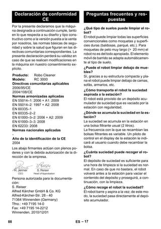 – 17 
Por la presente declaramos que la máqui-na 
designada a continuación cumple, tanto 
en lo que respecta a su diseño y tipo cons-tructivo 
como a la versión puesta a la venta 
por nosotros, las normas básicas de segu-ridad 
y sobre la salud que figuran en las di-rectivas 
comunitarias correspondientes. La 
presente declaración perderá su validez en 
caso de que se realicen modificaciones en 
la máquina sin nuestro consentimiento ex-plícito. 
Los abajo firmantes actúan con plenos po-deres 
y con la debida autorización de la di-rección 
de la empresa. 
Persona autorizada para la documenta-ción: 
S. Reiser 
Alfred Kärcher GmbH  Co. KG 
Alfred-Kärcher-Str. 28 - 40 
71364 Winnenden (Germany) 
Tfno.: +49 7195 14-0 
Fax: +49 7195 14-2212 
Winnenden, 2010/12/01 
El robot puede limpiar todas las superficies 
convencionales como moquetas y superfi-cies 
duras (baldosas, parqué, etc.). Para 
moquetas de pelo muy largo ( 20 mm) el 
robot no es del todo apropiado. El elemento 
móvil de barrido se adapta automáticamen-te 
al tipo de suelo. 
Sí, gracias a su estructura compacta y pla-na 
el robot puede limpiar debajo de camas, 
sofás, armarios, etc. 
El robot está provisto de un depósito acu-mulador 
de suciedad que es vaciado por la 
estación con regularidad. 
La suciedad se acumula en la estación en 
una bolsa filtrante usual (2 litros). 
La frecuencia con la que se recambian las 
bolsas filtrantes es variable. Un piloto de 
control en el display de la estación le indi-cará 
al usuario cuando debe recambiar la 
bolsa. 
El depósito de suciedad es suficiente para 
una hora de limpieza si la suciedad es nor-mal. 
En caso de que no bastara, el robot 
volverá antes a la estación para vaciar el 
contenido del depósito y proseguirá, a con-tinuación, 
con la limpieza. 
El robot barre y aspira a la vez; de este mo-do, 
la suciedad pasa directamente al depó-sito 
acumulador. 
Declaración de conformidad 
CE 
Producto: Robo Cleaner 
Modelo: RC 3000 
Directivas comunitarias aplicables 
2006/95/CE 
2004/108/CE 
Normas armonizadas aplicadas 
EN 55014–1: 2006 + A1: 2009 
EN 55014–2: 1997 + A2: 2008 
EN 60335–1 
EN 60335–2–2 
EN 61000–3–2: 2006 + A2: 2009 
EN 61000–3–3: 2008 
EN 62233: 2008 
Normas nacionales aplicadas 
- 
Año de la identificación de la CE 
2004 
CEO Head of Approbation 
Preguntas frecuentes y res-puestas 
¿Qué tipo de suelos puede limpiar el ro-bot? 
¿Puede el robot limpiar debajo de mue-bles? 
¿Cómo transporta el robot la suciedad 
aspirada a la estación? 
¿Dónde se acumula la suciedad en la es-tación? 
¿Cuánta suciedad puede recoger el ro-bot? 
¿Cómo recoge el robot la suciedad? 
88 ES 
 