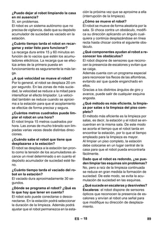 – 18 
Sí, sin problemas. 
El robot es un sistema autónomo que no 
precisa de vigilancia, dado que su depósito 
acumulador de suciedad es vaciado en la 
estación. 
La recarga dura entre 15 y 60 minutos en 
función de lo vacíos que estén los acumu-ladores 
eléctricos. La recarga que se efec-túa 
antes de la primera puesta en 
funcionamiento es seguramente la más lar-ga. 
Por lo general, el robot se desplaza 20 cm 
por segundo. En las zonas de más sucie-dad, 
la velocidad se reduce a la mitad para 
intensificar el efecto limpiador. La veloci-dad 
también se reduce cuando se aproxi-ma 
a la estación para que el acoplamiento 
se efectúe de forma precisa y segura. 
El robot limpia 15 metros cuadrados por 
hora. Las zonas de mucho tránsito son lim-piadas 
varias veces desde distintas direc-ciones. 
El robot se desplaza a la estación tan pron-to 
como la tensión de los acumuladores al-cance 
un nivel determinado o en cuanto el 
depósito acumulador de suciedad esté lle-no. 
El vaciado dura aproximadamente 30 se-gundos. 
El robot solo puede conectarse o desco-nectarse. 
En la estación podrá seleccionar 
la duración de la limpieza. Además podrá 
ajustar que el robot permanezca en la esta-ción 
la próxima vez que se aproxime a ella 
(interrupción de la limpieza). 
El robot se mueve de forma aleatoria por la 
sala. Si choca contra un obstáculo, modifi-ca 
su dirección aplicando un ángulo cual-quiera 
y continúa desplazándose en línea 
recta hasta chocar contra el siguiente obs-táculo. 
El robot dispone de sensores que recono-cen 
la presencia de escalones y evitan que 
se caiga. 
Además cuenta con un programa especial 
para reconocer los flecos de las alfombras, 
evitando así que quede enganchado en 
ellos. 
Gracias a los distintos ángulos de giro y 
avance, puede salir de cualquier esquina 
angosta. 
El método más eficiente es la limpieza por 
salas, es decir, la estación y el robot se en-cuentran 
en la misma sala. De este modo 
se acorta el tiempo que el robot tarda en 
encontrar la estación, por lo que el tiempo 
empleado para la limpieza es mayor. 
Al limpiar un piso completo, la estación 
debe colocarse en un lugar central de la 
casa para que el robot pueda encontrarla 
fácilmente. 
No, pero a raíz de la limpieza continuada 
se reduce en gran medida la formación de 
suciedad. De este modo, se evita la acu-mulación 
de suciedad en las esquinas. 
Escaleras: el robot dispone de sensores 
ópticos que reconocen la presencia de es-calones 
y envían al robot una señal para 
que modifique su dirección de desplaza-miento. 
¿Puedo dejar al robot limpiando la casa 
en mi ausencia? 
¿Cuánto tiempo tarda el robot en recar-garse 
y estar listo para funcionar? 
¿A qué velocidad se mueve el robot? 
¿Cuántos metros cuadrados puede lim-piar 
el robot en una hora? 
¿Cuándo sabe el robot que tiene que 
desplazarse a la estación? 
¿Cuánto tiempo tarda el vaciado del ro-bot 
en la estación? 
¿Dónde se programa el robot? ¿Qué es 
lo que hay que tener en cuenta? 
¿Cómo se mueve el robot? 
¿Qué componentes ayudan al robot a re-conocer 
los obstáculos? 
¿Qué método es más eficiente, la limpie-za 
por salas o la limpieza del piso com-pleto? 
Dado que el robot es redondo, ¿se pue-den 
limpiar las esquinas sin problemas? 
¿Qué sucede en escaleras y desniveles? 
ES 89 
 