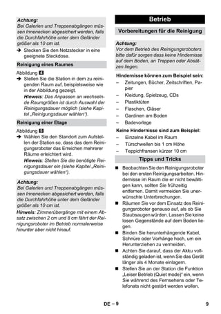 – 9 
 Stecken Sie den Netzstecker in eine 
geeignete Steckdose. 
Abbildung 
 Stellen Sie die Station in dem zu reini-genden 
Raum auf, beispielsweise wie 
in der Abbildung gezeigt. 
Hinweis: Das Anpassen an wechseln-de 
Raumgrößen ist durch Auswahl der 
Reinigungsdauer möglich (siehe Kapi-tel 
„Reinigungsdauer wählen“). 
Abbildung 
 Wählen Sie den Standort zum Aufstel-len 
der Station so, dass das dem Reini-gungsroboter 
das Erreichen mehrerer 
Räume erleichtert wird. 
Hinweis: Stellen Sie die benötigte Rei-nigungsdauer 
ein (siehe Kapitel „Reini-gungsdauer 
wählen“). 
Hinweis: Zimmerübergänge mit einem Ab-satz 
zwischen 2 cm und 8 cm fährt der Rei-nigungsroboter 
im Betrieb normalerweise 
hinunter aber nicht hinauf. 
 Beobachten Sie den Reinigungsroboter 
bei den ersten Reinigungsarbeiten. Hin-dernisse 
im Raum die er nicht bewälti-gen 
kann, sollten Sie frühzeitig 
entfernen. Damit vermeiden Sie uner-wünschte 
Unterbrechungen. 
 Räumen Sie vor dem Einsatz des Reini-gungsroboter 
genauso auf, als ob Sie 
Staubsaugen würden. Lassen Sie keine 
losen Gegenstände auf dem Boden lie-gen. 
 Binden Sie herunterhängende Kabel, 
Schnüre oder Vorhänge hoch, um ein 
Herunterziehen zu vermeiden. 
 Achten Sie darauf, dass der Akku voll-ständig 
geladen ist, wenn Sie das Gerät 
länger als 4 Monate einlagern. 
 Stellen Sie an der Station die Funktion 
„Leiser Betrieb (Quiet mode)“ ein, wenn 
Sie während des Fernsehens oder Te-lefonats 
nicht gestört werden wollen. 
Achtung: 
Bei Galerien und Treppenabgängen müs-sen 
Innenecken abgesichert werden, falls 
die Durchfahrhöhe unter dem Geländer 
größer als 10 cm ist. 
Reinigung eines Raumes 
Reinigung einer Etage 
Achtung: 
Bei Galerien und Treppenabgängen müs-sen 
Innenecken abgesichert werden, falls 
die Durchfahrhöhe unter dem Geländer 
größer als 10 cm ist. 
Betrieb 
Vorbereitungen für die Reinigung 
Achtung: 
Vor dem Betrieb des Reinigungsroboters 
bitte dafür sorgen dass keine Hindernisse 
auf dem Boden, an Treppen oder Absät-zen 
liegen. 
Hindernisse können zum Beispiel sein: 
– Zeitungen, Bücher, Zeitschriften, Pa-pier 
– Kleidung, Spielzeug, CDs 
– Plastiktüten 
– Flaschen, Gläser 
– Gardinen am Boden 
– Badevorlege 
Keine Hindernisse sind zum Beispiel: 
– Einzelne Kabel im Raum 
– Türschwellen bis 1 cm Höhe 
– Teppichfransen kürzer 10 cm 
Tipps und Tricks 
DE 9 
 