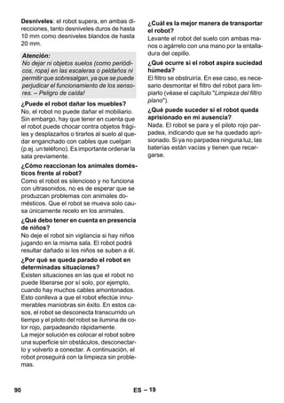 – 19 
Desniveles: el robot supera, en ambas di-recciones, 
tanto desniveles duros de hasta 
10 mm como desniveles blandos de hasta 
20 mm. 
No, el robot no puede dañar el mobiliario. 
Sin embargo, hay que tener en cuenta que 
el robot puede chocar contra objetos frági-les 
y desplazarlos o tirarlos al suelo al que-dar 
enganchado con cables que cuelgan 
(p.ej. un teléfono). Es importante ordenar la 
sala previamente. 
Como el robot es silencioso y no funciona 
con ultrasonidos, no es de esperar que se 
produzcan problemas con animales do-mésticos. 
Que el robot se mueva solo cau-sa 
únicamente recelo en los animales. 
No deje el robot sin vigilancia si hay niños 
jugando en la misma sala. El robot podrá 
resultar dañado si los niños se suben a él. 
Existen situaciones en las que el robot no 
puede liberarse por sí solo, por ejemplo, 
cuando hay muchos cables amontonados. 
Esto conlleva a que el robot efectúe innu-merables 
maniobras sin éxito. En estos ca-sos, 
el robot se desconecta transcurrido un 
tiempo y el piloto del robot se ilumina de co-lor 
rojo, parpadeando rápidamente. 
La mejor solución es colocar el robot sobre 
una superficie sin obstáculos, desconectar-lo 
y volverlo a conectar. A continuación, el 
robot proseguirá con la limpieza sin proble-mas. 
Levante el robot del suelo con ambas ma-nos 
o agárrelo con una mano por la entalla-dura 
del cepillo. 
El filtro se obstruiría. En ese caso, es nece-sario 
desmontar el filtro del robot para lim-piarlo 
(véase el capítulo Limpieza del filtro 
plano). 
Nada. El robot se para y el piloto rojo par-padea, 
indicando que se ha quedado apri-sionado. 
Si ya no parpadea ninguna luz, las 
baterías están vacías y tienen que recar-garse. 
Atención: 
No dejar ni objetos suelos (como periódi-cos, 
ropa) en las escaleras o peldaños ni 
permitir que sobresalgan, ya que se puede 
perjudicar el funcionamiento de los senso-res. 
– Peligro de caída! 
¿Puede el robot dañar los muebles? 
¿Cómo reaccionan los animales domés-ticos 
frente al robot? 
¿Qué debo tener en cuenta en presencia 
de niños? 
¿Por qué se queda parado el robot en 
determinadas situaciones? 
¿Cuál es la mejor manera de transportar 
el robot? 
¿Qué ocurre si el robot aspira suciedad 
húmeda? 
¿Qué puede suceder si el robot queda 
aprisionado en mi ausencia? 
90 ES 
 