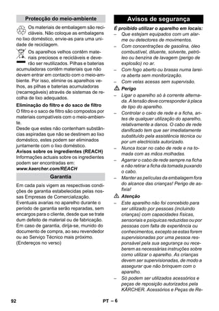 – 6 
Os materiais de embalagem são reci-cláveis. 
Não coloque as embalagens 
no lixo doméstico, envie-as para uma uni-dade 
de reciclagem. 
Os aparelhos velhos contêm mate-riais 
preciosos e recicláveis e deve-rão 
ser reutilizados. Pilhas e baterias 
acumuladoras contêm materiais que não 
devem entrar em contacto com o meio-am-biente. 
Por isso, elimine os aparelhos ve-lhos, 
as pilhas e baterias acumuladoras 
(recarregáveis) através de sistemas de re-colha 
de lixo adequados. 
O filtro e o saco de filtro são compostos por 
materiais compatíveis com o meio-ambien-te. 
Desde que estes não contenham substân-cias 
aspiradas que não se destinem ao lixo 
doméstico, estes podem ser eliminados 
juntamente com o lixo doméstico. 
Avisos sobre os ingredientes (REACH) 
Informações actuais sobre os ingredientes 
podem ser encontradas em: 
www.kaercher.com/REACH 
Em cada país vigem as respectivas condi-ções 
de garantia estabelecidas pelas nos-sas 
Empresas de Comercialização. 
Eventuais avarias no aparelho durante o 
período de garantia serão reparadas, sem 
encargos para o cliente, desde que se trate 
dum defeito de material ou de fabricação. 
Em caso de garantia, dirija-se, munido do 
documento de compra, ao seu revendedor 
ou ao Serviço Técnico mais próximo. 
(Endereços no verso) 
É proibido utilizar o aparelho em locais: 
– Que estejam equipados com um alar-me 
ou detectores de movimentos. 
– Com concentrações de gasolina, óleo 
combustível, diluente, solvente, petró-leo 
ou benzina de lavagem (perigo de 
explosão) no ar. 
– Com fogo aberto ou brasas numa larei-ra 
aberta sem monitorização. 
– Com velas acesas sem supervisão. 
 Perigo 
– Ligar o aparelho só à corrente alterna-da. 
A tensão deve corresponder à placa 
de tipo do aparelho. 
– Controlar o cabo de rede e a ficha, an-tes 
de qualquer utilização do aparelho, 
relativamente a danos. O cabo de rede 
danificado tem que ser imediatamente 
substituído pela assistência técnica ou 
por um electricista autorizado. 
– Nunca tocar no cabo de rede e na to-mada 
com as mãos molhadas. 
– Agarrar o cabo de rede sempre na ficha 
e não retirar a ficha da tomada puxando 
o cabo. 
– Manter as películas da embalagem fora 
do alcance das crianças! Perigo de as-fixia! 
 Atenção 
– Este aparelho não foi concebido para 
ser utilizado por pessoas (incluindo 
crianças) com capacidades físicas, 
sensoriais e psíquicas reduzidas ou por 
pessoas com falta de experiência ou 
conhecimentos, excepto se estas forem 
supervisionadas por uma pessoa res-ponsável 
pela sua segurança ou rece-berem 
as necessárias instruções sobre 
como utilizar o aparelho. As crianças 
devem ser supervisionadas, de modo a 
assegurar que não brinquem com o 
aparelho. 
– Só podem ser utilizados acessórios e 
peças de reposição autorizados pela 
KÄRCHER. Acessórios e Peças de Re- 
Protecção do meio-ambiente 
Eliminação do filtro e do saco de filtro 
Garantia 
Avisos de segurança 
92 PT 
 