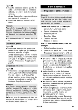 – 9 
Figura 
 Engatar o cabo de rede no gancho do 
cabo e ter em atenção que o cabo de 
rede seja conduzido pela abertura da 
carcaça. 
Aviso: Desenrolar o cabo de rede ape-nas 
consoante necessário. 
 Posicionar a estação numa posição 
plana. 
 Conecte a ficha numa tomada apropria-da. 
Figura 
 Posicionar a estação no quarto que 
pretende que seja limpo, por exemplo, 
conforme ilustrado na figura. 
Aviso: a adaptação a quartos com dife-rentes 
tamanhos é possível através da 
selecção da duração da limpeza (ver 
capítulo Seleccionar duração da lim-peza). 
Figura 
 Seleccionar a posição de colocação da 
estação, de modo a facilitar ao robô de 
limpeza o acesso a vários quartos. 
Aviso: ajustar o tempo de duração da 
limpeza necessário (ver capítulo Se-leccionar 
duração da limpeza). 
Aviso: no caso de passagens de nível en-tre 
quartos, com 2 cm e 8 cm, o robô costu-ma 
descê-los mas não subir. 
 Observar o robô de limpeza durante os 
primeiros trabalhos de limpeza. Obstá-culos 
no quarto que não são superados 
devem ser retirados atempadamente. 
Desta forma são evitadas interrupções 
indesejadas. 
 Antes de utilizar o robô de limpeza 
deve-se arrumar o quarto da mesma 
forma que se faria antes de aspirar o 
pó. Não deixar objectos soltos espalha-dos 
pelo chão. 
 Fixar cabos, fios ou cortinas suspensos 
em altura, de modo a evitar que o robô 
os puxe para baixo. 
 Ter em atenção que a bateria acumula-dora 
esteja com carga máxima, se ar-mazenar 
o aparelho durante um 
período superior a 4 meses. 
 Na estação ajustar o modo Funciona-mento 
silencioso (Quiet mode), se não 
quiser ser incomodado enquanto vê te-levisão 
ou telefona. 
Atenção: 
Nas galerias e nos patamares livres das 
escadas é necessário proteger os cantos 
internos, no caso da altura de passagem, 
por baixo do corrimão, ser superior a 10 
cm. 
Limpeza do quarto 
Limpeza de um andar 
Atenção: 
Nas galerias e nos patamares livres das 
escadas é necessário proteger os cantos 
internos, no caso da altura de passagem, 
por baixo do corrimão, ser superior a 10 
cm. 
Funcionamento 
Preparações para a limpeza 
Atenção: 
Antes do funcionamento do robô de limpe-za 
deve ter-se em atenção que não exis-tam 
quaisquer obstáculos no pavimento, 
nas escadas ou desníveis. 
Obstáculos podem ser, por exemplo: 
– Jornais, livros, revistas, papel 
– Roupa, brinquedos, CDs 
– Sacos de plástico 
– Garrafas, vidros 
– Cortinas no chão 
– Tapetes de banho 
Não são considerados obstáculos, por 
exemplo: 
– Cabos isolados no quarto 
– Soleiras das portas até 1 cm de altura 
– Franjas de tapetes inferiores a 10 cm 
Dicas e truques 
PT 95 
 