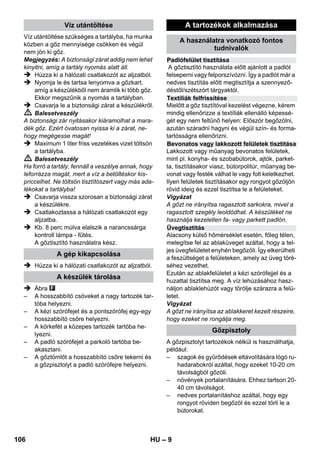 Nyomásszabályozó 
Biztonsági termosztát 
Biztonsági zár 
– 7 
 A hálózati vagy hosszabbító vezeték csatla-kozóinak 
cseréjekor szavatolni kell a frec-csenővíz 
elleni védelmet és a mechanikai 
szilárdságot. 
 A felhasználónak rendeltetésszerűen kell 
használnia a készüléket. Figyelembe kell 
venni a helyi viszonyokat, és a készülékkel 
történő munkavégzés során ügyelni kell má-sokra, 
főként a gyerekekre. 
 Ez a készülék nem alkalmas arra, hogy 
olyan korlátozott fizikai, érzékelő vagy szel-lemi 
képességgel rendelkező személyek 
(beleértve a gyerekeket) 
 vagy tapasztalat és/vagy ismeret nélküli sze-mélyek 
használják, kivéve ha őket biztonsá-gukért 
felelős személy felügyeli 
 vagy ez a személy megtanította nekik, hogy 
hogyan kell a készüléket használni. Gyere-keket 
felügyelni kell, annak biztosításáért, 
hogy a készülékkel ne játszanak. 
 A készüléket nem szabad felügyelet nélkül 
hagyni, amíg üzemel. 
 Vigyázat hálózati dugaljjal ellátott csempé-zett 
falak tisztításánál. 
Vigyázat 
 Ügyeljen arra, hogy a hálózati vagy hos-szabbító 
kábel ne sérülhessen meg vagy ká-rosodhasson 
azáltal, hogy áthajtanak rajta, 
becsípődik valahová, megrántják vagy ha-sonló 
hatások érik. A hálózati kábelt védeni 
kell a hőtől, olajtól és kiálló élektől. 
 A víztartályba tilos oldószert, oldószertartal-mú 
folyadékot vagy hígítás nélkül savat (pl. 
tisztítószert, benzint, festékhígítót és ace-tont) 
tölteni, mivel az megtámadhatja a ké-szülékben 
használt anyagokat. 
 A készüléket csak szilárd talajon szabad fel-állítani. 
 A készüléket csak a leírásnak, ill. az ábrának 
megfelelő módon üzemeltesse vagy tárolja! 
 A gőzkart üzemeltetésnél ne szorítsa le. 
 A készüléket védeni kell az esőtől. A készü-léket 
nem szabad kültéren tárolni. 
Biztonsági berendezések 
Vigyázat 
A biztonsági berendezések a felhasználó védel-mét 
szolgálják, ezeket nem szabad módosítani 
vagy megkerülni. 
A nyomásszabályozó a lehető legegyenletesebb 
tartálynyomást biztosítja működés közben. A fű-tés 
a tartályban fennálló max. üzemi nyomás el-érésekor 
kikapcsol, majd a gőzölés miatt 
bekövetkező, a tartályban fellépő nyomáscsök-kenés 
következtében újra bekapcsol. 
Amennyiben a nyomásszabályozó meghibáso-dik, 
és a gép túlmelegszik, akkor a biztonsági 
termosztát kikapcsolja azt. A biztonsági termosz-tát 
visszaállítása érdekében forduljon a KÄR-CHER 
ügyfélszolgálatához! 
A biztonsági zár lezárja a tartályt a keletkező 
gőznyomás elől. Amennyiben a nyomásszabály-zó 
hibája következtében a tartályban túlnyomás 
képződne, úgy a biztonsági záron kinyílik egy túl-nyomás- 
szelep, amelyen keresztül a gőz eltá-vozhat. 
A gép ismételt üzembe helyezése érdekében 
forduljon az illetékes KÄRCHER ügyfélszolgála-tához! 
104 HU 
 