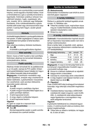 – 8 
Ábra 
 A kormánygörgőt és a szállításhoz használt 
kerekeket behelyezni és bekattintani. 
Ábra 
 A szükséges tartozékot (lásd „A tartozékok 
használata“ fejezetet) csatlakoztassa a gőz-pisztolyhoz. 
Ehhez a tartozék nyitott végét a 
gőzpisztolyra kell nyomni, és annyira fel kell 
tolni a gőzpisztolyra, hogy a gőzpisztoly biz-tosítógombja 
bekattanjon. 
Ábra 
 Szükség esetén használja a hosszabbító 
csövet. Ehhez az egyik ill. mindkét hosszab-bító 
csövet kösse össze a gőzpisztollyal. A 
kívánt tartozékot tolja a hosszabbító cső 
szabad végére. 
 Balesetveszély 
Az alkatrészek leválasztásakor előfordulhat, 
hogy forró víz csöppen ki az eszközből! Az alkat-részeket 
nem szabad a gőzöléssel egy időben 
eltávolítani – forrázásveszély! 
 A gőzmennyiség választógombját hátra állí-tani 
(gőzkar lezárva). 
 Ábra 
Az alkatrészek levételéhez nyomja be a biz-tosítógombot, 
majd húzza szét az elemeket. 
Tudnivaló: A kereskedelemben kapható desztil-lált 
víz folyamatos használata esetén nem kell a 
tartályt vízkőmentesíteni. 
Vigyázat 
Ruhaszárító gépből származó kondenzvizet 
nem szabad használni! 
Ne töltsön tisztítószert vagy más adalékot a tar-tályba! 
 Csavarja le a biztonsági zárat a készülékről. 
 A még meglévő vizet teljesen kiüríteni a tar-tályból 
(lásd az ábrát ). 
 Maximum 1 liter friss vezetékes vizet töltsön 
a tartályba. 
Megjegyzés: Meleg vízzel lerövidítheti a fű-tési 
időt. 
 Csavarja vissza szorosan a biztonsági zárat 
a készülékre. 
 A készüléket helyezze szilárd felületre. 
Vigyázat 
A tisztítási munka alatt a készüléket nem szabad 
hordani. 
 Csatlakoztassa a hálózati csatlakozót egy 
aljzatba. 
Mindkét kontroll lámpának világítani kell. 
Vigyázat 
A készüléket csak akkor kapcsolja be, ha víz van 
a tartályban. Ellenkező esetben a készülék túl-melegedhet 
(lásd a „Segítségnyújtás üzemzavar 
esetére” c. fejezetet). 
 Kb. 8 perc múlva elalszik a narancssárga 
kontroll lámpa - fűtés. 
A gőztisztító használatra kész. 
A kiáramló gőz mennyiségét a gőzmennyiség 
választókapcsolójával lehet szabályozni. A vá-lasztókapcsolónak 
három állása van: 
 A választókapcsolót a szükséges mennyi-ségre 
állítani. 
 Működtesse a gőzkart, ekkor a gőzpisztolyt 
először egy rongyra irányítsa, és várja meg 
míg a gőz egyenletesen áramlik ki. 
Megjegyzés: A gőztisztító fűtése használat 
közben ismételten bekapcsol, hogy a tartály-ban 
lévő nyomást szinten tartsa. Eközben vi-lágít 
a narancssárga jelzőlámpa - fűtés. 
Üzem 
A tartozékok felszerelése 
A tartozékok leszerelése 
Víz betöltése 
A készülék bekapcsolása 
A gőzmennyiség szabályozása 
Maximális gőzmennyiség 
Csökkentett gőzmennyiség 
Nincs gőzadagolás - gyermekzár 
Megjegyzés: Ebben az állásban a gőz-kart 
nem lehet működtetni. 
HU 105 
 