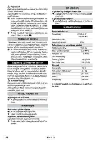 – 9 
Víz utántöltése szükséges a tartályba, ha munka 
közben a gőz mennyisége csökken és végül 
nem jön ki gőz. 
Megjegyzés: A biztonsági zárat addig nem lehet 
kinyitni, amíg a tartály nyomás alatt áll. 
 Húzza ki a hálózati csatlakozót az aljzatból. 
 Nyomja le és tartsa lenyomva a gőzkart, 
amíg a készülékből nem áramlik ki több gőz. 
Ekkor megszűnik a nyomás a tartályban. 
 Csavarja le a biztonsági zárat a készülékről. 
 Balesetveszély 
A biztonsági zár nyitásakor kiáramolhat a mara-dék 
gőz. Ezért óvatosan nyissa ki a zárat, ne-hogy 
megégesse magát! 
 Maximum 1 liter friss vezetékes vizet töltsön 
a tartályba. 
 Balesetveszély 
Ha forró a tartály, fennáll a veszélye annak, hogy 
leforrázza magát, mert a víz a betöltéskor kis-priccelhet. 
Ne töltsön tisztítószert vagy más ada-lékokat 
a tartályba! 
 Csavarja vissza szorosan a biztonsági zárat 
a készülékre. 
 Csatlakoztassa a hálózati csatlakozót egy 
aljzatba. 
 Kb. 8 perc múlva elalszik a narancssárga 
kontroll lámpa - fűtés. 
A gőztisztító használatra kész. 
 Húzza ki a hálózati csatlakozót az aljzatból. 
 Ábra 
– A hosszabbító csöveket a nagy tartozék tar-tóba 
helyezni. 
– A kézi szórófejet és a pontszórófej egy-egy 
hosszabbító csőre helyezni. 
– A körkefét a közepes tartozék tartóba he-lyezni. 
– A padló szórófejet a parkoló tartóba be-akasztani. 
– A gőztömlőt a hosszabbító csőre tekerni és 
a gőzpisztolyt a padló szórófejre helyezni. 
A gőztisztító használata előtt ajánlott a padlót 
felseperni vagy felporszívózni. Így a padlót már a 
nedves tisztítás előtt megtisztítja a szennyező-déstől/ 
szétszórt tárgyaktól. 
Mielőtt a gőz tisztítóval kezelést végezne, kérem 
mindig ellenőrizze a textíliák ellenálló képessé-gét 
egy nem feltűnő helyen: Először begőzölni, 
azután száradni hagyni és végül szín- és forma-tartósságra 
ellenőrizni. 
Lakkozott vagy műanyag bevonatos felületek, 
mint pl. konyha- és szobabútorok, ajtók, parket-ta, 
tisztításakor viasz, bútorpolitúr, műanyag be-vonat 
vagy festék válhat le vagy folt keletkezhet. 
Ilyen felületek tisztításakor egy rongyot gőzöljön 
rövid ideig és ezzel tisztítsa le a felületeket. 
Vigyázat 
A gőzt ne irányítsa ragasztott sarkokra, mivel a 
ragasztott szegély leoldódhat. A készüléket ne 
használja kezeletlen fa- vagy parkett padlón. 
Alacsony külső hőmérséklet esetén, főleg télen, 
melegítse fel az ablaküveget azáltal, hogy a tel-jes 
üvegfelületet enyhén begőzöli. Így elkerülheti 
a feszültséget a felületeken, amely az üveg töré-séhez 
vezethet. 
Ezután az ablakfelületet a kézi szórófejjel és a 
huzattal tisztítsa meg. A víz lehúzásához hasz-náljon 
ablaklehúzót vagy törölje szárazra a felü-letet. 
Vigyázat 
A gőzt ne irányítsa az ablakkeret kezelt részeire, 
hogy ezeket ne rongálja meg. 
A gőzpisztolyt tartozékok nélkül is használhatja, 
például: 
– szagok és gyűrődések eltávolítására lógó ru-hadarabokról 
azáltal, hogy ezeket 10-20 cm 
távolságból gőzöli. 
– növények portalanítására. Ehhez tartson 20- 
40 cm távolságot. 
– nedves portalanításhoz azáltal, hogy egy 
rongyot röviden begőzöl és ezzel törli le a 
bútorokat. 
Víz utántöltése 
A gép kikapcsolása 
A készülék tárolása 
A tartozékok alkalmazása 
A használatra vonatkozó fontos 
tudnivalók 
Padlófelület tisztítása 
Textíliák felfrissítése 
Bevonatos vagy lakkozott felületek tisztítása 
Üvegtisztítás 
Gőzpisztoly 
106 HU 
 