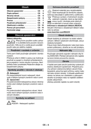 – 10 
Minél közelebb van a pontszórófej a szennyezett 
helyhez, annál nagyobb a tisztítási hatása, mivel 
a hőmérséklet és a gőz a szórófej kimenetnél a 
legerősebb. Különösen praktikus nehezen hoz-záférhető 
helyeken, fugák, csaptelepek, lefo-lyók, 
mosdók, WC-k, redőnyök vagy fűtőtestek 
tisztítására. Erős vízkőlerakódásokra a gőzös 
tisztítás előtt ecetet vagy citromsavat lehet csep-penteni, 
5 percig hatni hagyni, azután gőzzel 
tisztítani. 
A körkefét kiegészítésként a pontsugárfúvókára le-het 
szerelni. A kefék segítségével a makacs szen-nyeződéseket 
könnyebben el lehet távolítani. 
Vigyázat 
Nem alkalmas érzékeny felületek tisztítására. 
 Ábra 
A körkefét a pontsugárfúvókára rögzíteni. 
Kérem, húzza a frottír huzatot a kézi szórófejre. 
Különösen alkalmas kis lemosható felületekre, 
zuhanykabinokra, tükörre. 
Alkalmas minden lemosható fal- és padlóbevonat-ra, 
pl. kő padló, csempe és PVC padlók. Erősen 
szennyezett felületeken lassan haladjon át, hogy a 
gőz hatása hosszabb ideig érvényesüljön! 
Megjegyzés: A tisztítószer maradékok vagy 
ápoló folyadékok, amelyek még a tisztítandó fe-lületen 
találhatók, a gőztisztításkor maszatolás-hoz 
vezethetnek, ezek azonban többszörös 
használat esetén eltűnnek. 
 Ábra 
A padló rongyot a padlófejre rögzíteni. 
1 A padló rongyot hosszába félbe hajtani és a 
padló szórófejet ráállítani. 
2 A tartó kapcsokat kinyitni. 
3 A rongy végeit a nyílásokba helyezni. 
4 A tartó kapcsokat bezárni. 
Vigyázat 
Az ujjait ne csípje be a kapcsok közé. 
 Ábra 
Munkamegszakítás esetén a padló szórófe-jet 
akassza be a parkoló tartóba. 
 Balesetveszély 
Karbantartási munkálatokat csak kihűlt és áram-talanított 
gépen végezzen! 
Öblítse ki a gőztisztító tartályát legalább annak 
minden 10. feltöltése után. 
 Töltse fel a tartályt vízzel, majd erősen rázza 
meg azt. Ezáltal feloldódik a tartály fenekére 
rakódott mésztartalmú vízkő. 
 Öntse ki a vizet. 
Tudnivaló: A kereskedelemben kapható desztil-lált 
víz folyamatos használata esetén nem kell a 
tartályt vízkőmentesíteni. 
Mivel a tartály falán is képződik vízkő, ajánljuk, 
hogy rendszeres időközönként vízkőtlenítse azt 
(TF=tartályfeltöltés)! 
Megjegyzés: A csapvíz keménységi fokát az ön-kormányzati 
vízgazdálkodási hivataltól vagy a 
vízművektől tudhatja meg. 
 Húzza ki a hálózati csatlakozót az aljzatból. 
 Hagyja lehűlni a készüléket. 
 Csavarja le a biztonsági zárat a készülékről. 
 A még meglévő vizet teljesen kiüríteni a tar-tályból 
(lásd az ábrát ). 
 Figyelem! 
Csak a KÄRCHER által jóváhagyott termékeket 
használja, hogy elkerülje a készülék meghibáso-dását. 
 Vízkőtelenítéshez használja a KÄRCHER 
vízkőtelenítő rúdjait (megrend. szám 6.295- 
206). A vízkőtelenítő oldat elkészítésekor 
vegye figyelembe a csomagoláson meg-adott 
adagolási tanácsokat. 
Vigyázat 
A gőztisztító feltöltésénél és ürítésénél legyen 
óvatos. A vízkőmentesítő oldat az érzékeny felü-leteket 
megtámadhatja. 
 Töltse bele az oldatot a tartályba, és hagyja 
kb. 8 órán át hatni. 
Pontszórófej 
Körkefe 
Kézi szórófej 
Padló szórófej 
Padló szórófej parkolása 
Ápolás és karbantartás 
A tartály kiöblítése 
A tartály vízkőmentesítése 
Keménységi tartomány ° dH mmol/l TF 
I lágy 0- 7 0-1,3 55 
II közepes 7-14 1,3-2,5 45 
III kemény 14-21 2,5-3,8 35 
IV nagyon kemény 21 3,8 25 
HU 107 
 