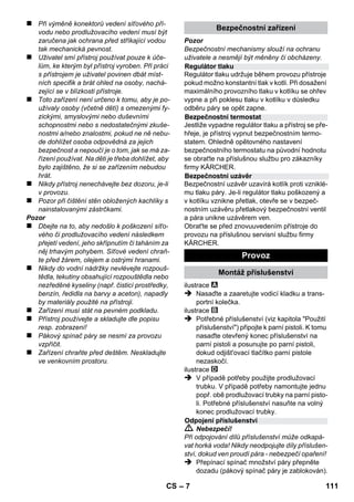 eština 
– 5 
Vážený zákazníku, 
Před prvním použitím svého zaříze-ní 
si přečtěte tento původní návod k 
používání, řiďte se jím a uložte jej pro pozdější 
použití nebo pro dalšího majitele. 
Tento parní čistič používejte výhradně v domác-nostech. 
Přístroj je určen k čištění s parou a je možné jej 
používat ve spojení s vhodným příslušenstvím, 
jak je popsáno v tomto návodu k provozu. Není 
potřeba čisticí prostředek.Především dbejte na 
bezpečnostní pokyny: 
 Nebezpečí! 
Pro bezprostředně hrozící nebezpečí, které 
vede k těžkým fyzickým zraněním nebo k smrti. 
 Upozornění 
Pro potencionálně nebezpečnou situaci, která by 
mohla vést k těžkým fyzickým zraněním nebo k 
smrti. 
Pozor 
Pro potencionálně nebezpečnou situaci, která 
může vést k lehkým fyzickým zraněním nebo k 
věcným škodám. 
Pára 
POZOR – Nebezpečí opaření 
Obalové materiály jsou recyklovatelné. 
Obal nezahazujte do domácího odpadu, 
nýbrž jej odevzdejte k opětovnému zužitkování. 
Přístroj je vyroben z hodnotných recyklo-vatelných 
materiálů, které se dají dobře 
znovu využít. Likvidujte proto staré pří-stroje 
ve sběrnách k tomuto účelu určených. 
Informace o obsažených látkách (REACH) 
Aktuální informace o obsažených látkách nalez-nete 
na adrese: 
www.kaercher.com/REACH 
Obsah dodávky je zobrazen na obale vašeho 
zařízení. Během vybalování zkontrolujte, zda je 
dodávka kompletní. 
Pokud chybí části příslušenství nebo bylo trans-portem 
poškozeny, obraťte se na vaší prodejnu. 
Používejte výhradně originální náhradní díly fir-my 
KÄRCHER. Přehled náhradních dílů najdete 
na konci tohoto provozního návodu. 
V každé zemi platí záruční podmínky vydané pří-slušnou 
distribuční společností. Případné poru-chy 
zařízení odstraníme během záruční lhůty 
bezplatně, pokud byl jejich příčinou vadný mate-riál 
nebo výrobní závady. V případě uplatňování 
nároku na záruku se s dokladem o zakoupení 
obraťte na prodejce nebo na nejbližší oddělení 
služeb zákazníkům. 
(Adresy poboček najdete na zadní straně) 
Obsah 
Obecná upozornění . . . . . . . . . . . . . CS 5 
Popis zařízení . . . . . . . . . . . . . . . . . . CS 6 
Stručný návod . . . . . . . . . . . . . . . . . . CS 6 
Bezpečnostní pokyny . . . . . . . . . . . . CS 6 
Provoz . . . . . . . . . . . . . . . . . . . . . . . . CS 7 
Používání příslušenství . . . . . . . . . . CS 9 
Ošetřování a údržba . . . . . . . . . . . . . CS 10 
Pomoc při poruchách . . . . . . . . . . . . CS 10 
Technické údaje . . . . . . . . . . . . . . . . CS 11 
Obecná upozornění 
Používání v souladu s určením 
Symboly použité v návodu k obsluze 
Symboly na zařízení 
Ochrana životního prostředí 
Obsah dodávky 
Náhradní díly 
Záruka 
CS 109 
 