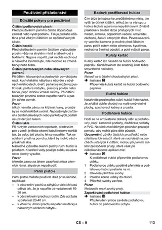 Regulátor tlaku 
Bezpečnostní termostat 
Bezpečnostní uzávěr 
Odpojení příslušenství 
– 7 
 Při výměně konektorů vedení síťového pří-vodu 
nebo prodlužovacího vedení musí být 
zaručena jak ochrana před stříkající vodou 
tak mechanická pevnost. 
 Uživatel smí přístroj používat pouze k úče-lům, 
ke kterým byl přístroj vyroben. Při práci 
s přístrojem je uživatel povinen dbát míst-ních 
specifik a brát ohled na osoby, nachá-zející 
se v blízkosti přístroje. 
 Toto zařízení není určeno k tomu, aby je po-užívaly 
osoby (včetně dětí) s omezenými fy-zickými, 
smyslovými nebo duševními 
schopnostmi nebo s nedostatečnými zkuše-nostmi 
a/nebo znalostmi, pokud ne ně nebu-de 
dohlížet osoba odpovědná za jejich 
bezpečnost a nepoučí je o tom, jak se má za-řízení 
používat. Na děti je třeba dohlížet, aby 
bylo zajištěno, že si se zařízením nebudou 
hrát. 
 Nikdy přístroj nenechávejte bez dozoru, je-li 
v provozu. 
 Pozor při čištění stěn obložených kachlíky s 
nainstalovanými zástrčkami. 
Pozor 
 Dbejte na to, aby nedošlo k poškození síťo-vého 
či prodlužovacího vedení následkem 
přejetí vedení, jeho skřípnutím či taháním za 
něj trhavým pohybem. Síťové vedení chraň-te 
před žárem, olejem a ostrými hranami. 
 Nikdy do vodní nádržky nevlévejte rozpouš-tědla, 
tekutiny obsahující rozpouštědla nebo 
nezředěné kyseliny (např. čisticí prostředky, 
benzín, ředidla na barvy a aceton), napadly 
by materiály použité na přístroji. 
 Zařízení musí stát na pevném podkladu. 
 Přístroj používejte a skladujte dle popisu 
resp. zobrazení! 
 Pákový spínač páry se nesmí za provozu 
vzpříčit. 
 Zařízení chraňte před deštěm. Neskladujte 
ve venkovním prostoru. 
Bezpečnostní zařízení 
Pozor 
Bezpečnostní mechanismy slouží na ochranu 
uživatele a nesmějí být měněny či obcházeny. 
Regulátor tlaku udržuje během provozu přístroje 
pokud možno konstantní tlak v kotli. Při dosažení 
maximálního provozního tlaku v kotlíku se ohřev 
vypne a při poklesu tlaku v kotlíku v důsledku 
odběru páry se opět zapne. 
Jestliže vypadne regulátor tlaku a přístroj se pře-hřeje, 
je přístroj vypnut bezpečnostním termo-statem. 
Ohledně opětovného nastavení 
bezpečnostního termostatu na původní hodnotu 
se obraťte na příslušnou službu pro zákazníky 
firmy KÄRCHER. 
Bezpečnostní uzávěr uzavírá kotlík proti vzniklé-mu 
tlaku páry. Je-li regulátor tlaku poškozený a 
v kotlíku vznikne přetlak, otevře se v bezpeč-nostním 
uzávěru přetlakový bezpečnostní ventil 
a pára unikne uzávěrem ven. 
Obrat'te se před znovuuvedením přístroje do 
provozu na příslušnou servisní službu firmy 
KÄRCHER. 
Provoz 
Montáž příslušenství 
ilustrace 
 Nasaďte a zaaretujte vodicí kladku a trans-portní 
kolečka. 
ilustrace 
 Potřebné příslušenství (viz kapitola Použití 
příslušenství) připojte k parní pistoli. K tomu 
nasaďte otevřený konec příslušenství na 
parní pistoli a posunujte po parní pistoli, 
dokud odjišt'ovací tlačítko parní pistole 
nezaskočí. 
ilustrace 
 V případě potřeby použijte prodlužovací 
trubku. V případě potřeby namontujte jednu 
popř. obě prodlužovací trubky na parní pisto-li. 
Potřebné příslušenství nasuňte na volný 
konec prodlužovací trubky. 
 Nebezpečí! 
Při odpojování dílů příslušenství může odkapá-vat 
horká voda! Nikdy neodpojujte díly příslušen-ství, 
dokud ven proudí pára - nebezpečí opaření! 
 Přepínací spínač množství páry přepněte 
dozadu (pákový spínač páry je zablokován). 
CS 111 
 