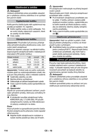 – 8 
 ilustrace 
Za účelem oddělení dílů příslušenství stiskně-te 
odjišťovací tlačítko a díly tahem oddělte. 
Upozornění: Používáte-li při provozu přístroje 
vždy výhradně obvyklou destilovanou vodu, není 
nutné nádrž odvápňovat. 
Pozor 
Nepoužívejte kondenzovanou vodu z prádelní 
sušičky! 
Nevlévejte čisticí prostředek ani jiné přísady! 
 Odšroubujte ze zařízení bezpečnostní uzávěr. 
 Vodu v parním kotlíku zcela vyprázdněte (viz 
obr ). 
 Naplňte do kotlíku maximálně 1 litr čerstvé vody 
z vodovodu. 
Upozornění: Teplá voda zkracuje dobu ohřevu. 
 Bezpečnostní uzávěr našroubujte znovu 
pevně na zařízení. 
 Přístroj pokládejte na pevný povrch. 
Pozor 
Zařízení se nesmí v průběhu čisticích prací pře-nášet. 
 Zapojte sít'ovou zástrčku do zásuvky. 
Obě kontrolní žárovky musejí svítit. 
Pozor 
Zařízení zapínejte jen tehdy, když je v kotlíku 
voda. Zařízení se jinak může přehřát (viz nápo-věda 
při poruchách). 
 Po cca 8 minutách zhasne oranžová kontrol-ka 
- topení. 
Parní čistič je připraven k použití. 
Pomocí přepínače množství páry se nastavuje 
množství vycházející páry. Přepínač má tři pozice. 
 Nastavte přepínač na požadované množství 
páry. 
 Stiskněte pákový spínač páry, přitom nejpr-ve 
namiřte parní pistoli na kus tkaniny a 
počkejte, dokud nezačne pára proudit rovno-měrně. 
Upozornění: Během používání se ohřev 
parního čističe stále znovu zapíná, aby se 
udržel tlak v kotlíku na správné hodnotě. Při-tom 
svítí oranžová kontrolka - topení. 
Je nezbytné doplňovat vodu do kotlíku, když při 
práci ubývá množství páry a ke konci nevychází 
pára vůbec. 
Upozornění: Dokud je v kotlíku byť jen nepatrný 
tlak, nedá se otevřít bezpečnostní uzávěr. 
 Vytáhněte zástrčku ze sítě. 
 Tiskněte pákový spínač páry, dokud nepře-stane 
vycházet pára. Kotlík zařízení je nyní 
bez tlaku. 
 Odšroubujte ze zařízení bezpečnostní uzá-věr. 
 Nebezpečí! 
Při otevření bezpečnostního uzávěru může z pří-stroje 
ještě uniknout zbytková pára. Otevírejte 
proto bezpečnostní uzávěr opatrně, jinak hrozí 
nebezpečí opaření. 
 Naplňte do kotlíku maximálně 1 litr čerstvé 
vody z vodovodu. 
 Nebezpečí! 
Je-li kotlík horký, hrozí nebezpečí opaření, neboť 
voda může při plnění vystříknout zpátky! Nepři-dávejte 
do vody žádný čisticí prostředek či jiné 
přísady! 
 Bezpečnostní uzávěr našroubujte znovu 
pevně na zařízení. 
 Zapojte sít'ovou zástrčku do zásuvky. 
 Po cca 8 minutách zhasne oranžová kontrol-ka 
- topení. 
Parní čistič je připraven k použití. 
 Vytáhněte zástrčku ze sítě. 
 ilustrace 
– Prodlužovací trubku zasuňte do velkého 
držáku na příslušenství. 
– Ruční hubici a bodovou postřikovací hubici 
nasaďte vždy na jednu prodlužovací trubku. 
– Kulatý kartáč zasuňte do středního držáku 
na příslušenství. 
– Podlahovou hubici zavěste do parkovacího 
úchytu. 
– Parní hadici obtočte kolem prodlužovací 
trubky a parní pistoli zasuňte do podlahové 
hubice. 
Naplňování vodou 
Zapnutí přístroje 
Regulace množství páry 
Maximální množství páry 
Snížené množství páry 
Bez páry - dětská pojistka 
Upozornění: V této pozici nelze používat 
pákový spínač páry. 
Doplňování vody 
Vypnutí přístroje 
Uložení přístroje 
112 CS 
 