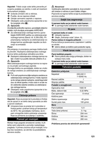 – 8 
 Napravo postavite na trdno podlago. 
Pozor 
Naprave se med čiščenjem ne sme nositi. 
 Vtaknite omrežni vtič v vtičnico. 
Svetiti morata obe kontrolni lučki. 
Pozor 
Napravo vklopite le, če se v kotlu nahaja voda. 
Aparat se v nasprotnem primeru lahko pregreje 
(glej pomoč pri motnjah). 
 Po ca. 8 minutah oranžna kontrolna lučka - 
gretje ugasne. 
Parni čistilnik je pripravljen za uporabo. 
Z izbirnim stikalom za količino pare se regulira iz-stopajoča 
količina pare. Izbirno stikalo ima tri po-ložaje: 
 Izbirno stikalo postavite na potrebno količino 
pare. 
 Sprožite parno ročico, pri tem parno pištolo 
najprej usmerite proti krpi, dokler para ne 
začne enakomerno izhajati. 
Opozorilo: Gretje se med uporabo občasno 
vklopi zaradi vzdrževanja enakomernega 
tlaka v kotlu. Pri tem sveti oranžna kontrolna 
lučka - gretje. 
Vodo je potrebno v kotel doliti, če se količina 
pare pri delu zmanjša in na koncu para ne izsto-pa 
več. 
Opozorilo: Varnostno zapiralo se ne more od-preti, 
dokler v kotlu obstaja še tako majhen tlak. 
 Izvlecite omrežni vtič iz vtičnice. 
 Pritisnite parno ročico, dokler para ne izsto-pa 
več. Kotel naprave sedaj ni več pod tla-kom. 
 Odvijte varnostno zapiralo z naprave. 
 Nevarnost 
Pri odpiranju varnostne zapore lahko še izstopi 
neznatna količina pare. Varnostno zaporo odpri-te 
pazljivo, ker obstaja nevarnost oparin. 
 V kotliček napolnite maksimalno 1 litra sveže 
vode iz pipe. 
 Nevarnost 
Pri vročem kotlu obstaja nevarnost oparin, ker 
voda pri polnjenju lahko škropi nazaj! Nikoli ne 
dodajajte čistilnih sredstev ali drugih dodatkov! 
 Varnostno zapiralo ponovno trdno privijte na 
napravo. 
 Vtaknite omrežni vtič v vtičnico. 
 Po ca. 8 minutah oranžna kontrolna lučka - 
gretje ugasne. 
Parni čistilnik je pripravljen za uporabo. 
 Izvlecite omrežni vtič iz vtičnice. 
 Slika 
– Podaljševalne cevi vtaknite v velika držala 
za pribor. 
– Ročno šobo in točkovno razpršilno šobo na-taknite 
vsako na eno podaljševalno cev. 
– Okroglo krtačo vtaknite v srednja držala za 
pribor. 
– Talno šobo obesite v parkirno držalo. 
– Gibko parno cev navijte okoli podaljševalnih 
cevi in parno pištolo vtaknite v talno šobo. 
Priporoča se, da pred uporabo parnega čistilnika 
tla pometete ali posesate. Tako bodo tla že pred 
mokrim čiščenjem brez umazanije/prostih delcev. 
Pred obdelavo s parnim čistilcem vedno preveri-te 
odpornost tekstila na skritem mestu: Najprej 
naparite, nato pustite, da se posuši in nato pre-verite 
spremembe barv in oblike. 
Pri čiščenju lakiranih ali plastificiranih površin kot 
npr. kuhinjsko in stanovanjsko pohištvo, vrata, 
parket, se lahko vosek, politura za pohištvo, pla-stificiranja 
ali barve raztopijo ali nastanejo made-ži. 
Pri čiščenju teh površin naparite krpo in z njo 
obrišite površine. 
Pozor 
Pare nikoli ne usmerite proti zalepljenim robo-vom, 
ker nalepek lahko popusti. Naprave ne 
uporabljajte za čiščenje nelakiranih lesenih ali 
parketnih tal. 
Vklop naprave 
Regulacija količine pare 
Maksimalna količina pare 
Zmanjšana količina pare 
Brez pare - varovalo za otroke 
Opozorilo: V tem položaju ročice za paro 
ni mogoče aktivirati. 
Dolivanje vode 
Izklop naprave 
Shranjevanje naprave 
Uporaba pribora 
Pomembni napotki za uporabo 
Čiščenje talnih površin 
Osvežitev tekstila 
Čiščenje prevlečenih ali lakiranih površin 
SL 119 
 