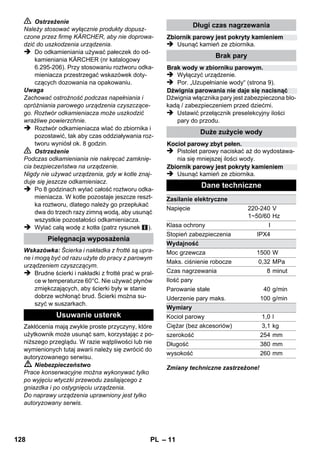 – 9 
W zbiorniku należy uzupełnić ilość wody, gdy 
przy pracy zmniejsza się przepływ pary, a na 
końcu para nie wydobywa się wcale. 
Wskazówka: Zamknięcia bezpieczeństwa nie 
można otworzyć, dopóki w zbiorniku panuje jesz-cze 
choćby niewielkie ciśnienie. 
 Wyciągnąć wtyczkę z gniazdka. 
 Trzymać wciśniętą dźwignię włącznika pary, 
aż przestanie wydobywać się para. W zbior-niku 
nie ma już ciśnienia. 
 Odkręcić od urządzenia zamknięcie bezpie-czeństwa. 
 Niebezpieczeństwo 
Podczas otwierania zaworu bezpieczeństwa ze 
zbiornika może ujść resztka pary. Ze względu na 
niebezpieczeństwo oparzenia zawór bezpie-czeństwa 
należy otwierać ostrożnie. 
 Wlać do zbiornika maks. 1 litra świeżej wody 
wodociągowej. 
 Niebezpieczeństwo 
Przy nagrzanym zbiorniku istnieje niebezpie-czeństwo 
oparzenia, ponieważ woda przy napeł-nianiu 
może pryskać. Nie wlewać środków 
czyszczących ani innych dodatków! 
 Ponownie mocno przykręcić zamknięcie 
bezpieczeństwa do urządzenia. 
 Wtyczkę sieciową włożyć do gniazdka. 
 Po ok. 8 minutach pomarańczowa kontrolka 
ogrzewania gaśnie. 
Urządzenie jest gotowe do pracy. 
 Wyciągnąć wtyczkę z gniazdka. 
 Rysunek 
– Nałożyć rurki przedłużające na wielkie 
uchwyty na akcesoria. 
– Nałożyć dyszę ręczną i dyszę ze strumie-niem 
punktowym na rurki przedłużające. 
– Nałożyć szczotkę okrągłą na średni uchwyt 
na akcesoria. 
– Zawiesić dyszę podłogową w pozycji parko-wania. 
– Okręcić przewód parowy o rurki przedłużają-ce, 
a pistolet parowy włożyć do dyszy podło-gowej. 
Zaleca się przed użyciem oczyszczacza parowe-go 
zamieść lub odkurzyć podłoże. W ten sposób 
uwalnia się podłoże od kurzu wzgl. luźnych czą-steczek 
już przed wilgotnym czyszczeniem. 
Przed użyciem urządzenia parowego do czysz-czenia 
tekstyliów należy zawsze najpierw w nie-widocznym 
miejscu sprawdzić odporność tych 
materiałów na parę: Najpierw zwilżyć parą, na-stępnie 
pozostawić do wyschnięcia, a potem 
sprawdzić, czy nie miały miejsca zmiany w kolo-rze 
lub kształcie. 
Przy czyszczeniu mebli kuchennych i pokojo-wych, 
drzwi, parkietów, powierzchni lakierowa-nych 
lub powlekanych tworzywem sztucznym 
mogą się oddzielić wosk, politura meblowa, okła-dzina 
z tworzywa sztucznego albo farba wzgl. 
mogą powstać plamy. Przy czyszczeniu tych po-wierzchni 
należy krótko naparować ścierkę, a 
następnie wytrzeć nią meble. 
Uwaga 
Nie kierować pary na oklejone krawędzie, ponie-waż 
okleina może się odkleić. Nie używać urzą-dzenia 
do czyszczenia nielakierowanych podłóg 
drewnianych ani parkietowych. 
Przy niskich temperaturach zewnętrznych, prze-de 
wszystkim w zimie, należy ogrzać szybę 
okienną, lekko zwilżając parą powierzchnię szy-by. 
W ten sposób unika się naprężenia po-wierzchni, 
które może prowadzić do pęknięcia 
szyby. 
Następnie należy wyczyścić powierzchnię okna 
za pomocą dyszy ręcznej i powłoki. Do usunięcia 
wody należy użyć ściągaczki do okien lub wy-trzeć 
powierzchnie do sucha. 
Uwaga 
Nie kierować pary na lakierowane miejsca ramy 
okiennej, by ich nie uszkodzić. 
Uzupełnianie wody 
Wyłączanie urządzenia 
Przechowywanie urządzenia 
Zastosowanie wyposażenia 
Ważne zasady użytkowania 
Czyszczenie podłóg 
Odświeżanie tekstyliów 
Czyszczenie powierzchni powlekanych lub 
lakierowanych 
Czyszczenie szkła 
126 PL 
 
