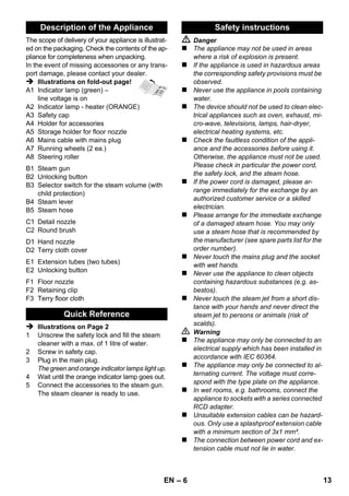 – 11 
Störungen haben oft einfache Ursachen, die Sie 
mit Hilfe der folgenden Übersicht selbst beheben 
können. Im Zweifelsfall oder bei hier nicht ge-nannten 
Störungen wenden Sie sich bitte an den 
autorisierten Kundendienst. 
 Gefahr 
Wartungsarbeiten nur bei gezogenem Netzste-cker 
und abgekühltem Dampfreiniger durchfüh-ren. 
Reparaturarbeiten am Gerät dürfen nur vom au-torisierten 
Kundendienst durchgeführt werden. 
 Dampfkessel entkalken. 
 Gerät ausschalten. 
 Siehe „Wasser nachfüllen“ Seite 8. 
Dampfhebel ist mit der Verriegelung / Kindersi-cherung 
gesichert. 
 Wahlschalter für Dampfmenge nach vorne 
stellen. 
 Dampfpistole so lange drücken bis weniger 
Wasser kommt. 
 Dampfkessel entkalken. 
Technische Änderungen vorbehalten! 
Hilfe bei Störungen 
Lange Aufheizzeit 
Dampfkessel ist verkalkt. 
Kein Dampf 
Kein Wasser im Dampfkessel. 
Dampfhebel lässt sich nicht drücken. 
Hoher Wasseraustrag 
Dampfkessel zu voll. 
Dampfkessel ist verkalkt. 
Technische Daten 
Stromanschluss 
Spannung 220-240 
1~50/60 
V 
Hz 
Schutzklasse I 
Schutzgrad IPX4 
Leistungsdaten 
Heizleistung 1500 W 
Betriebsdruck max. 0,32 MPa 
Aufheizzeit 8 Minuten 
Dampfmenge 
Dauerdampfen 40 g/min 
Dampfstoß max. 100 g/min 
Maße 
Dampfkessel 1,0 l 
Gewicht (ohne Zubehör) 3,1 kg 
Breite 254 mm 
Länge 380 mm 
Höhe 260 mm 
DE 11 
 