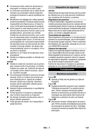 Românete 
– 5 
Mult stimate client, 
Înainte de prima utilizare a aparatu-lui 
dvs. citiţi acest instrucţiuni origi-nal, 
respectaţi instrucţiunile cuprinse în acesta şi 
păstraţi-l pentru întrebuinţarea ulterioară sau 
pentru următorii posesori. 
Curăţitorul cu abur este destinat exclusiv uzului 
casnic. 
Aparatul este destinat curăţării cu abur şi poate 
fi utilizat cu accesoriile corespunzătoare, potrivit 
celor specificate în instrucţiunile de utilizare. 
Pentru curăţare nu se necesită soluţie de cură-ţat. 
La curăţare ţineţi cont mai ales de instrucţiu-nile 
de siguranţă. 
 Pericol 
Pericol iminet, care duce la vătămări corporale 
grave sau moarte. 
 Avertisment 
Posibilă situaţie periculoasă, care ar putea duce 
la vătămări corporale grave sau moarte. 
Atenţie 
Posibilă situaţie periculoasă, care ar putea duce 
la vătămări corporale uşoare sau pagube mate-riale. 
Abur 
ATENŢIE – Pericol de opărire 
Materialele de ambalare sunt reciclabile. 
Ambalajele nu trebuie aruncate în gunoiul 
menajer, ci trebuie duse la un centru de colecta-re 
şi revalorificare a deşeurilor. 
Aparatele vechi conţin materiale reciclabi-le 
valoroase, care pot fi supuse unui pro-ces 
de revalorificare. Din acest motiv, vă 
rugăm să apelaţi la centrele de colectare abilitate 
pentru eliminarea aparatelor vechi. 
Observaţii referitoare la materialele conţinute 
(REACH) 
Informaţii actuale referitoare la materialele conţi-nute 
puteţi găsi la adresa: 
www.kaercher.com/REACH 
Pachetul de livrare a aparatului dvs. este ilustrat 
pe ambalaj. La despachetare, verificaţi dacă 
conţinutul pachetului este complet. 
Informaţi imediat distribuitorul dumneavoastră 
dacă lipsesc părţi componente sau dacă intervin 
defecţiuni la transport. 
Utilizaţi numai piese de schimb KÄRCHER origi-nale. 
Lista pieselor de schimb se află la sfârşitul 
acestor instrucţiuni de utilizare. 
În fiecare ţară sunt valabile condiţiile de garanţie 
publicate de distribuitorul nostru din ţara respec-tivă. 
Eventuale defecţiuni ale acestui aparat, 
care survin în perioada de garanţie şi care sunt 
rezultatul unor defecte de fabricaţie sau de ma-terial, 
vor fi remediate gratuit. Pentru a putea be-neficia 
de garanţie, prezentaţi-vă cu chitanţa de 
cumpărare la magazin sau la cea mai apropiată 
unitate de service autorizată. 
(Pentru adresă vedeţi pagina din spate) 
Cuprins 
Observaţii generale. . . . . . . . . . . . . . RO 5 
Descrierea aparatului . . . . . . . . . . . . RO 6 
Instrucţiuni pe scurt . . . . . . . . . . . . . RO 6 
Măsuri de siguranţă . . . . . . . . . . . . . RO 6 
Funcţionarea . . . . . . . . . . . . . . . . . . . RO 7 
Utilizarea accesoriilor. . . . . . . . . . . . RO 9 
Îngrijirea şi întreţinerea . . . . . . . . . . RO 10 
Remedierea defecţiunilor . . . . . . . . . RO 11 
Date tehnice. . . . . . . . . . . . . . . . . . . . RO 11 
Observaţii generale 
Utilizarea corectă 
Simboluri din manualul de utilizare 
Simboluri pe aparat 
Protecţia mediului înconjurător 
Articolele livrate 
Piese de schimb 
Garanţie 
RO 129 
 