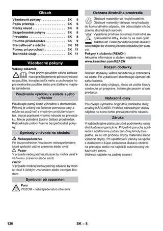 – 10 
Potrivit pentru curăţarea tuturor tipurilor de aco-periri 
de pereţi şi pardoseli lavabile, de ex.: par-doseli 
de piatră, gresie sau PVC. Lucraţi încet pe 
suprafeţele foarte murdare, pentru ca aburul să 
aibă un efect mai accentuat. 
Indicaţie: Urme de detergenţi sau emulsie de în-grijire, 
care se află pe suprafaţa de curăţat pot 
produce un film de depunere în timpul curăţării 
cu aburi, care însă dispare după mai multe apli-caţii. 
 Figura 
Fixaţi cârpa pentru podea la duza pentru podea. 
1 Împăturiţi cârpa pentru podea pe lungime şi 
aşezaţi duza pentru podea pe acesta. 
2 Deschideţi clemele de fixare. 
3 Introduceţi capetele cârpei în deschideri. 
4 Închideţi clemele de fixare. 
Atenţie 
Nu introduceţi degetele între cleme. 
 Figura 
În cazul întreruperii lucrării, agăţaţi duza 
pentru podea în suportul de parcare. 
 Pericol 
Lucrările de întreţinere vor fi efectuate numai 
după scoaterea ştecherului din priză şi răcirea 
curăţătorului cu abur. 
Spălaţi rezervorul cel târziu după fiecare a 10-a 
umplere a încălzitorului. 
 Umpleţi rezervorul cu apă şi scuturaţi-l bine. 
Astfel se îndepărtează resturile de calcar de-puse 
pe fundul rezervorului. 
 Goliţi apa. 
Notă: În cazul utilizării continue a apei distilate 
din comerţ nu este necesară decalcifierea rezer-vorului. 
Deoarece calcarul se depune şi pe pereţii rezer-vorului, 
vă recomandăm să decalcifiaţi rezervo-rul 
la următoarele intervale (UR = umpleri ale 
rezervorului): 
Notă: Duritatea apei de la robinet o puteţi afla de 
la biroul de gospodărire a apelor sau de la uzina 
de apă. 
 Trageţi fişa din priză. 
 Lăsaţi aparatul să se răcească. 
 Desfaceţi capacul de siguranţă. 
 Goliţi complet apa rămasă în rezervor (vezi 
figura ). 
 Avertisment 
Pentru a evita deteriorarea aparatului, utilizaţi 
exclusiv produsele agreate de KÄRCHER. 
 Folosiţi pentru decalcifiere batoanele de de-calcifiere 
KÄRCHER (nr. comandă 6.295- 
206). Când preparaţi soluţia de decalcifiere, 
respectaţi indicaţiile de dozare de pe amba-laj. 
Atenţie 
Atenţie la umplerea şi golirea curăţătorului cu 
abur. Soluţia de decalcifiere poate ataca supra-feţele 
sensibile. 
 Turnaţi soluţia de decalcifiere în încălzitor şi 
lăsaţi-o să acţioneze timp de aprox. 8 ore. 
 Avertisment 
În timpul decalcifierii nu înşurubaţi capacul de si-guranţă 
al aparatului. 
Nu utilizaţi curăţătorul cu aburi în timp ce agentul 
de decalcifiere se află în rezervor. 
 După 8 ore goliţi complet soluţia de decalci-fiere. 
Deoarece în rezervorul aparatului mai 
rămâne o cantitate remanentă de soluţie, 
este indicat să clătiţi de două - trei ori rezer-vorul 
cu apă rece, pentru a îndepărta toate 
reziduurile agentului de decalcifiere. 
 Goliţi complet apa rămasă în rezervor (vezi 
figura ). 
Notă: Cârpa de şters şi husa din frotir sunt deja 
prespălate şi pot fi utilizate direct pentru lucrul cu 
curăţătorul cu abur. 
 După ce s-au murdărit, spălaţi cârpele pen-tru 
podele şi husele din frotir în maşina de 
spălat, la o temperatură de 60°C. La limpezi-re, 
nu utilizaţi balsam de rufe, deoarece câr-pele 
trebuie să rămână cu o capacitate 
ridicată de antrenare a murdăriei. Cârpele 
pot fi introduse în uscătorul de rufe. 
Duză pentru podea 
Parcarea duzei pentru podea 
Îngrijirea şi întreţinerea 
Spălarea rezervorului 
Decalcifierea rezervorului 
Domeniul de duritate ° dH mmol/l UR 
I duritate mică 0- 7 0-1,3 55 
II duritate medie 7-14 1,3-2,5 45 
III duritate mare 14-21 2,5-3,8 35 
IV duritate foarte mare 21 3,8 25 
Îngrijirea accesoriilor 
134 RO 
 