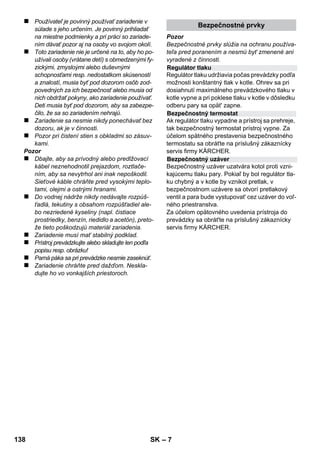 Slovenina 
– 5 
Vážený zákazník, 
Pred prvým použitím vášho zariade-nia 
si prečítajte tento pôvodný návod 
na použitie, konajte podľa neho a uschovajte ho 
pre neskoršie použitie alebo pre ďalšieho majite-ľa 
zariadenia. 
Používajte parný čistič výhradne v domácnosti. 
Prístroj je určený na čistenie pomocou pary a 
môže sa používať s vhodným príslušenstvom 
tak, ako je popísané v tomto návode na prevádz-ku. 
Nie je potrebný žiadny čistiaci prostriedok. 
Rešpektujte pritom hlavne bezpečnostné poky-ny. 
 Nebezpečenstvo 
Pri bezprostredne hroziacom nebezpečenstve, 
ktoré spôsobí vážne zranenia alebo smrť. 
 Pozor 
V prípade nebezpečnej situácie by mohla viesť k 
vážnemu zraneniu alebo smrti. 
Pozor 
V prípade možnej nebezpečnej situácie by moh-la 
viesť k ľahkým zraneniam alebo vecným ško-dám. 
Para 
POZOR - nebezpečenstvo obarenia 
Obalové materiály sú recyklovateľné. 
Obalové materiály láskavo nevyhadzujte 
do komunálneho odpadu, ale odovzdajte ich do 
zberne druhotných surovín. 
Vyradené prístroje obsahujú hodnotné re-cyklovateľné 
látky, ktoré by sa mali opät' 
zužitkovat'. Staré zariadenia preto láskavo 
odovzdajte do vhodnej zberne odpadových suro-vín. 
Pokyny k zloženiu (REACH) 
Aktuálne informácie o zložení nájdete na: 
www.kaercher.com/REACH 
Rozsah dodávky vášho zariadenia je zobrazený 
na obale. Pri vybaľovaní skontrolujte úplnosť ob-sahu 
balenia. 
Ak niektoré diely chýbajú, alebo ak zistíte škody 
vzniknuté pri preprave, informujte prosím o tom 
predajcu. 
Používajte výhradne originálne náhradné diely 
značky KÄRCHER. Prehľad náhradných dielov 
nájdete na konci tohto prevádzkového návodu. 
V každej krajine platia záručné podmienky našej 
distribučnej organizácie. Prípadné poruchy spot-rebiča 
odstránime počas záručnej lehoty bez-platne, 
ak sú ich príčinou chyby materiálu alebo 
výrobné chyby. Pri uplatňovaní záruky sa spolu 
s dokladom o kúpe zariadenia láskavo obráťte 
na predajcu alebo na najbližší autorizovaný zá-kaznícky 
servis. 
(Adresu nájdete na zadnej strane) 
Obsah 
Všeobecné pokyny . . . . . . . . . . . . . . SK 5 
Popis prístroja. . . . . . . . . . . . . . . . . . SK 6 
Krátky návod . . . . . . . . . . . . . . . . . . . SK 6 
Bezpečnostné pokyny . . . . . . . . . . . SK 6 
Prevádzka . . . . . . . . . . . . . . . . . . . . . SK 8 
Použitie príslušenstva . . . . . . . . . . . SK 9 
Starostlivosť a údržba . . . . . . . . . . . SK 10 
Pomoc pri poruchách . . . . . . . . . . . . SK 11 
Technické údaje . . . . . . . . . . . . . . . . SK 11 
Všeobecné pokyny 
Používanie výrobku v súlade s jeho 
určením 
Symboly v návode na obsluhu 
Symboler på apparaten 
Ochrana životného prostredia 
Rozsah dodávky 
Náhradné diely 
Záruka 
136 SK 
 
