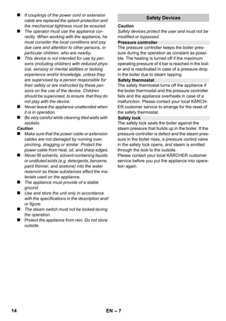 English 
– 5 
Dear Customer, 
Please read and comply with these 
original instructions prior to the initial 
operation of your appliance and store them for 
later use or subsequent owners. 
Use the steam cleaner only for private house-holds. 
The appliance is intended to be used with steam 
and can be used with the appropriate accesso-ries 
as described in these operating instructions. 
You will not need any detergent. Please adhere 
to the safety instructions. 
 Danger 
Immediate danger that can cause severe injury 
or even death. 
 Warning 
Possible hazardous situation that could lead to 
severe injury or even death. 
Caution 
Possible hazardous situation that could lead to 
mild injury to persons or damage to property. 
Steam 
CAUTION - Danger of scalding 
The packaging material can be recycled. 
Please do not place the packaging into the 
ordinary refuse for disposal, but arrange for the 
proper recycling. 
Old appliances contain valuable materials 
that can be recycled. Please arrange for 
the proper recycling of old appliances. 
Please dispose your old appliances using appro-priate 
collection systems. 
Notes about the ingredients (REACH) 
You will find current information about the ingre-dients 
at: 
www.kaercher.com/REACH 
The scope of delivery of your appliance is illustrat-ed 
on the packaging. Check the contents of the ap-pliance 
for completeness when unpacking. 
In the event of missing accessories or any trans-port 
damage, please contact your dealer. 
Use only original KÄRCHER spare parts. You 
will find a list of spare parts at the end of these 
operating instructions. 
The warranty terms published by the relevant 
sales company are applicable in each country. 
We will repair potential failures of your appliance 
within the warranty period free of charge, provid-ed 
that such failure is caused by faulty material 
or defects in manufacturing. In the event of a 
warranty claim please contact your dealer or the 
nearest authorized Customer Service centre. 
Please submit the proof of purchase. 
(See address on the reverse) 
Contents 
General information . . . . . . . . . . . . . EN 5 
Description of the Appliance . . . . . . EN 6 
Quick Reference . . . . . . . . . . . . . . . . EN 6 
Safety instructions . . . . . . . . . . . . . . EN 6 
Operation . . . . . . . . . . . . . . . . . . . . . . EN 8 
How to Use the Accessories . . . . . . EN 9 
Maintenance and care . . . . . . . . . . . EN 10 
Troubleshooting . . . . . . . . . . . . . . . . EN 11 
Technical specifications. . . . . . . . . . EN 11 
General information 
Proper use 
Symbols in the operating instructions 
Symbols on the machine 
Environmental protection 
Scope of delivery 
Spare parts 
Warranty 
12 EN 
 