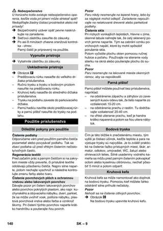 Regulátor tlaku 
Bezpečnostný termostat 
Bezpečnostný uzáver 
– 7 
 Používateľ je povinný používať zariadenie v 
súlade s jeho určením. Je povinný prihliadať 
na miestne podmienky a pri práci so zariade-ním 
dávať pozor aj na osoby vo svojom okolí. 
 Toto zariadenie nie je určené na to, aby ho po-užívali 
osoby (vrátane detí) s obmedzenými fy-zickými, 
zmysloými alebo duševnými 
schopnosťami resp. nedostatkom skúseností 
a znalostí, musia byť pod dozorom osôb zod-povedných 
za ich bezpečnosť alebo musia od 
nich obdržať pokyny, ako zariadenie používať. 
Deti musia byť pod dozorom, aby sa zabezpe-čilo, 
že sa so zariadením nehrajú. 
 Zariadenie sa nesmie nikdy ponechávať bez 
dozoru, ak je v činnosti. 
 Pozor pri čistení stien s obkladmi so zásuv-kami. 
Pozor 
 Dbajte, aby sa prívodný alebo predlžovací 
kábel neznehodnotil prejazdom, roztlače-ním, 
aby sa nevytrhol ani inak nepoškodil. 
Sieťové káble chráňte pred vysokými teplo-tami, 
olejmi a ostrými hranami. 
 Do vodnej nádrže nikdy nedávajte rozpúš-ťadlá, 
tekutiny s obsahom rozpúšťadiel ale-bo 
nezriedené kyseliny (napl. čistiace 
prostriedky, benzín, riedidlo a acetón), preto-že 
tieto poškodzujú materiál zariadenia. 
 Zariadenie musí mať stabilný podklad. 
 Prístroj prevádzkujte alebo skladujte len podľa 
popisu resp. obrázku! 
 Parná páka sa pri prevádzke nesmie zaseknúť. 
 Zariadenie chráňte pred dažďom. Neskla-dujte 
ho vo vonkajších priestoroch. 
Bezpečnostné prvky 
Pozor 
Bezpečnostné prvky slúžia na ochranu používa-teľa 
pred poranením a nesmú byť zmenené ani 
vyradené z činnosti. 
Regulátor tlaku udržiavia počas prevádzky podľa 
možnosti konštantný tlak v kotle. Ohrev sa pri 
dosiahnutí maximálneho prevádzkového tlaku v 
kotle vypne a pri poklese tlaku v kotle v dôsledku 
odberu pary sa opät' zapne. 
Ak regulátor tlaku vypadne a prístroj sa prehreje, 
tak bezpečnostný termostat prístroj vypne. Za 
účelom spätného prestavenia bezpečnostného 
termostatu sa obráťte na príslušný zákaznícky 
servis firmy KÄRCHER. 
Bezpečnostný uzáver uzatvára kotol proti vzni-kajúcemu 
tlaku pary. Pokiaľ by bol regulátor tla-ku 
chybný a v kotle by vznikol pretlak, v 
bezpečnostnom uzávere sa otvorí pretlakový 
ventil a para bude vystupovat' cez uzáver do voľ-ného 
priestranstva. 
Za účelom opätovného uvedenia prístroja do 
prevádzky sa obrát'te na príslušný zákaznícky 
servis firmy KÄRCHER. 
138 SK 
 