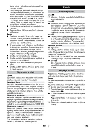 Hrvatski 
– 5 
Poštovani kupče, 
Prije prve uporabe Vašeg uređaja 
pročitajte ove originalne radne upu-te, 
postupajte prema njima i sačuvajte ih za ka-sniju 
uporabu ili za sljedećeg vlasnika. 
Paročistač je prikladan isključivo za kućansku 
uporabu. 
Uređaj je predviđen za čišćenje parom i može se 
koristiti uz prikladan pribor na način opisan u 
ovim uputama za rad. Nije potrebno koristiti 
sredstva za pranje. Pritom posebnu pozornost 
obratite na sigurnosne napomene. 
 Opasnost 
Za neposredno prijeteću opasnost koja za po-sljedicu 
ima teške tjelesne ozljede ili smrt. 
 Upozorenje 
Za eventualno opasnu situaciju koja može prou-zročiti 
teške tjelesne ozljede ili smrt. 
Oprez 
Za eventualno opasnu situaciju koja može prou-zročiti 
lake tjelesne ozljede ili materijalnu štetu. 
Para 
PAŽNJA - opasnost od opeklina 
Materijali ambalaže se mogu reciklirati. 
Molimo Vas da ambalažu ne odlažete u 
kućne otpatke, već ih predajte kao sekundarne 
sirovine. 
Stari uređaji sadrže vrijedne materijale 
koji se mogu reciklirati te bi ih stoga treba-lo 
predati kao sekundarne sirovine. Stoga 
Vas molimo da stare uređaje zbrinete preko od-govarajućih 
sabirnih sustava. 
Napomene o sastojcima (REACH) 
Aktualne informacije o sastojcima možete prona-ći 
na stranici: 
www.kaercher.com/REACH 
Sadržaj isporuke Vašeg uređaja prikazan je na 
ambalaži. Prilikom raspakiravanja provjerite je li 
sadržaj potpun. 
Ako pribor nedostaje ili je oštećen pri transportu 
obavijestite o tome svog prodavača. 
Upotrebljavajte samo originalne KÄRCHERove 
pričuvne dijelove. Pregled pričuvnih dijelova naći 
ćete na kraju ovih uputa za rad. 
U svakoj zemlji važe jamstveni uvjeti koje je izda-la 
naša nadležna organizacija za distribuciju. 
Eventualne smetnje na stroju za vrijeme trajanja 
jamstva uklanjamo besplatno ukoliko je uzrok 
greška u materijalu ili proizvodnji. U slučaju koji 
podliježe garanciji obratite se, uz prilaganje po-tvrde 
o kupnji, Vašem prodavaču ili najbližoj 
ovlaštenoj servisnoj službi. 
(Adresu ćete naći na poleđini) 
Sadržaj 
Opće napomene . . . . . . . . . . . . . . . . HR 5 
Opis uređaja . . . . . . . . . . . . . . . . . . . HR 6 
Kratke upute . . . . . . . . . . . . . . . . . . . HR 6 
Sigurnosni napuci. . . . . . . . . . . . . . . HR 6 
U radu. . . . . . . . . . . . . . . . . . . . . . . . . HR 7 
Uporaba pribora . . . . . . . . . . . . . . . . HR 9 
Njega i održavanje . . . . . . . . . . . . . . HR 10 
Otklanjanje smetnji . . . . . . . . . . . . . . HR 10 
Tehnički podaci . . . . . . . . . . . . . . . . . HR 11 
Opće napomene 
Namjensko korištenje 
Simboli u uputama za rad 
Simboli na aparatu 
Zaštita okoliša 
Opseg isporuke 
Pričuvni dijelovi 
Jamstvo 
HR 143 
 