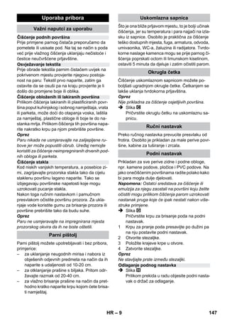 – 7 
kalne uvjete i pri radu s uređajem paziti na 
osobe u okružju. 
 Ovaj uređaj nije predviđen da njime rukuju 
osobe (uključujući i djecu) sa smanjenim tje-lesnim, 
senzornim ili mentalnim sposobno-stima 
opažanja ili s ograničenim iskustvom i 
znanjem, osim ako ih osoba koja je za njih 
odgovorna ne nadzire ili upućuje u rad s ure-đajem. 
Djeca se moraju nadzirati kako bi se 
spriječilo da se igraju s uređajem. 
 Uređaj tijekom rada nikada ne ostavljajte bez 
nadzora. 
 Oprez prilikom čišćenja opločenih zidova s 
utičnicama. 
Oprez 
 Pazite da se mrežni ili produžni kabeli ne 
unište ili oštete gaženjem, gniječenjem, vu-čenjem 
ili sličnim. Mrežne kabele zaštitite od 
vrućine, ulja i oštrih bridova. 
 U spremnik za vodu nikada ne punite otapa-la, 
tekućine s otapalima ili nerazrijeđene ki-seline 
(npr. sredstva za čišćenje, benzin, 
razrjeđivače i aceton), jer mogu nagristi ma-terijale 
od kojih je uređaj sačinjen. 
 Uređaj mora imati stabilnu podlogu. 
 Uređaj koristite i skladištite samo u skladu s 
opisom odnosno slikom! 
 Tijekom rada nemojte ukliještiti polugu za 
paru. 
 Uređaj zaštitite od kiše. Nekada ga ne čuvaj-te 
na otvorenom. 
Oprez 
Sigurnosni uređaji služe za zaštitu korisnika te 
se stoga ne smiju mijenjati i zaobilaziti. 
Regulator tlaka tijekom rada održava što je mo-guće 
ujednačeniji tlak u kotlu. Grijanje se isklju-čuje 
kod postignutog maksimalnog radnog tlaka 
u kotlu i ponovo uključuje pri padu tlaka u kotlu 
uslijed trošenja pare. 
Ako dođe do ispada regulatora tlaka i uređaj se 
pregrije, sigurnosni će termostat isključiti uređaj. 
Za zamjenu sigurnosnog termostata obratite se 
nadležnoj servisnoj službi poduzeća KÄRCHER. 
Sigurnosni zatvarač zatvara kotao protiv preko-mjernog 
porasta tlaka. Ako je regulator tlaka ne-ispravan 
i u kotlu nastane nadtlak, onda se u 
sigurnosnom zatvaraču otvara nadtlačni ventil i 
para kroz zatvarač izlazi van. 
Prije ponovnog pokretanja uređaja obratite se 
nadležnoj Kärcherovoj servisnoj službi. 
Slika 
 Utaknite i fiksirajte upravljački kotačić i tran-sportne 
kotačiće. 
Slika 
 Potreban pribor (vidi poglavlje Uporaba pri-bora) 
spojite s parnim pištoljem. U tu svrhu 
otvoreni kraj pribora nataknite na parni pištolj 
i potiskujte ga na njega sve dok tipka za de-blokiranje 
parnog pištolja ne dosjedne. 
Slika 
 Prema potrebi upotrijebite produžne cijevi. U 
tu svrhu jednu odnosno obje produžne cijevi 
spojite s parnim pištoljem. Potreban pribor 
nataknite na slobodan kraj produžne cijevi. 
 Opasnost 
Pri skidanju dijelova pribora može kapati vruća 
voda! Dijelove pribora ne skidajte dok izlazi para 
– opasnost od oparina! 
 Preklopnik za odabir količine pare postavite 
unatrag (poluga za paru je blokirana). 
 Slika 
Za odvajanje dijelova pribora pritisnite tipku 
za deblokiranje i izvucite dijelove jedan iz 
drugog. 
Napomena: Pri stalnoj uporabi obične destilirane 
vode uklanjanje kamenca iz kotla nije potrebno. 
Oprez 
Ne upotrebljavajte kondenziranu vodu iz sušilice 
rublja! 
Ne punite sredstva za čišćenje niti druge dodatke! 
 Odvijte sigurnosni zatvarač s uređaja. 
 Postojeću vodu u potpunosti ispraznite iz ko-tla 
(vidi sliku ). 
 U kotao ulijte maksimalno 1 lit. obične svježe 
vode. 
Napomena: Topla voda skraćuje vrijeme za-grijavanja. 
 Sigurnosni zatvarač ponovo čvrsto zavijte na 
uređaj. 
Sigurnosni uređaji 
Regulator tlaka 
Sigurnosni termostat 
Sigurnosni zatvarač 
U radu 
Montaža pribora 
Skidanje pribora 
Punjenje vodom 
HR 145 
 