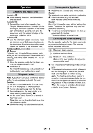 – 6 
The scope of delivery of your appliance is illustrat-ed 
on the packaging. Check the contents of the ap-pliance 
for completeness when unpacking. 
In the event of missing accessories or any trans-port 
damage, please contact your dealer. 
 Illustrations on fold-out page! 
 Illustrations on Page 2 
1 Unscrew the safety lock and fill the steam 
cleaner with a max. of 1 litre of water. 
2 Screw in safety cap. 
3 Plug in the main plug. 
The green and orange indicator lamps light up. 
4 Wait until the orange indicator lamp goes out. 
5 Connect the accessories to the steam gun. 
The steam cleaner is ready to use. 
 Danger 
 The appliance may not be used in areas 
where a risk of explosion is present. 
 If the appliance is used in hazardous areas 
the corresponding safety provisions must be 
observed. 
 Never use the appliance in pools containing 
water. 
 The device should not be used to clean elec-trical 
appliances such as oven, exhaust, mi-cro- 
wave, televisions, lamps, hair-dryer, 
electrical heating systems, etc. 
 Check the faultless condition of the appli-ance 
and the accessories before using it. 
Otherwise, the appliance must not be used. 
Please check in particular the power cord, 
the safety lock, and the steam hose. 
 If the power cord is damaged, please ar-range 
immediately for the exchange by an 
authorized customer service or a skilled 
electrician. 
 Please arrange for the immediate exchange 
of a damaged steam hose. You may only 
use a steam hose that is recommended by 
the manufacturer (see spare parts list for the 
order number). 
 Never touch the mains plug and the socket 
with wet hands. 
 Never use the appliance to clean objects 
containing hazardous substances (e.g. as-bestos). 
 Never touch the steam jet from a short dis-tance 
with your hands and never direct the 
steam jet to persons or animals (risk of 
scalds). 
 Warning 
 The appliance may only be connected to an 
electrical supply which has been installed in 
accordance with IEC 60364. 
 The appliance may only be connected to al-ternating 
current. The voltage must corre-spond 
with the type plate on the appliance. 
 In wet rooms, e.g. bathrooms, connect the 
appliance to sockets with a series connected 
RCD adapter. 
 Unsuitable extension cables can be hazard-ous. 
Only use a splashproof extension cable 
with a minimum section of 3x1 mm². 
 The connection between power cord and ex-tension 
cable must not lie in water. 
Description of the Appliance 
A1 Indicator lamp (green) – 
line voltage is on 
A2 Indicator lamp - heater (ORANGE) 
A3 Safety cap 
A4 Holder for accessories 
A5 Storage holder for floor nozzle 
A6 Mains cable with mains plug 
A7 Running wheels (2 ea.) 
A8 Steering roller 
B1 Steam gun 
B2 Unlocking button 
B3 Selector switch for the steam volume (with 
child protection) 
B4 Steam lever 
B5 Steam hose 
C1 Detail nozzle 
C2 Round brush 
D1 Hand nozzle 
D2 Terry cloth cover 
E1 Extension tubes (two tubes) 
E2 Unlocking button 
F1 Floor nozzle 
F2 Retaining clip 
F3 Terry floor cloth 
Quick Reference 
Safety instructions 
EN 13 
 