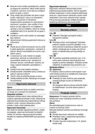 Srpski 
– 5 
Poštovani kupče, 
Pre prve upotrebe Vašeg uređaja 
pročitajte ove originalno uputstvo za 
rad, postupajte prema njemu i sačuvajte ga za 
kasniju upotrebu ili za sledećeg vlasnika. 
Paročistač upotrebljavajte isključivo u privatnom 
domaćinstvu. 
Uređaj je predviđen za čišćenje parom i može se 
koristiti uz odgovarajući pribor kako je opisano u 
ovom uputstvu za rad. Nije potrebno koristiti 
deterdžente. Pritom posebnu pažnju obratite na 
sigurnosne napomene. 
 Opasnost 
Ukazuje na neposredno preteću opasnost koja 
dovodi do teških telesnih povreda ili smrti. 
 Upozorenje 
Ukazuje na eventualno opasnu situaciju koja 
može dovesti do teških telesnih povreda ili smrti. 
Oprez 
Ukazuje na eventualno opasnu situaciju koja 
može dovesti do lakših telesnih povreda ili 
izazvati materijalnu štetu. 
Para 
PAŽNJA - Opasnost od opekotina 
Ambalaža se može ponovo preraditi. 
Molimo Vas da ambalažu ne bacate u 
kućne otpatke nego da je dostavite na 
odgovarajuća mesta za ponovnu preradu. 
Stari uređaji sadrže vredne materijale sa 
sposobnošću recikliranja i treba ih 
dostaviti za ponovnu preradu. Stoga stare 
uređaje odstranjujte preko primerenih sabirnih 
sistema. 
Napomene o sastojcima (REACH) 
Aktuelne informacije o sastojcima možete 
pronaći na stranici: 
www.kaercher.com/REACH 
Sadržaj isporuke Vašeg uređaja je prikazan na 
ambalaži. Pre vađenja uređaja iz ambalaže 
proverite da li je sadržaj potpun. 
Ako pribor nedostaje ili je došlo do oštećenja 
prilikom transporta, molimo da o tome obavestite 
svog prodavca. 
Upotrebljavajte samo originalne rezervne delove 
firme KÄRCHER. Pregled rezervnih delova naći 
ćete na kraju ovog uputstva za rad. 
U svakoj zemlji važe garantni uslovi koje je 
izdala naša nadležna distributivna organizacija. 
Eventualne smetnje na uređaju za vreme 
trajanja garancije uklanjamo besplatno, ukoliko 
je uzrok greška u materijalu ili proizvodnji. U 
slučaju koji podleže garanciji obratite se sa 
potvrdom o kupovini Vašem prodavcu ili najbližoj 
ovlašćenoj servisnoj službi. 
(Adresu ćete naći na poleđini) 
Sadržaj 
Opšte napomene. . . . . . . . . . . . . . . . SR 5 
Opis uređaja . . . . . . . . . . . . . . . . . . . SR 6 
Kratko uputstvo . . . . . . . . . . . . . . . . SR 6 
Sigurnosne napomene . . . . . . . . . . . SR 6 
Rad . . . . . . . . . . . . . . . . . . . . . . . . . . . SR 7 
Upotreba pribora. . . . . . . . . . . . . . . . SR 9 
Nega i održavanje . . . . . . . . . . . . . . . SR 10 
Otklanjanje smetnji . . . . . . . . . . . . . . SR 10 
Tehnički podaci . . . . . . . . . . . . . . . . . SR 11 
Opšte napomene 
Namensko korišćenje 
Simboli u uputstvu za rad 
Simboli na aparatu 
Zaštita životne sredine 
Obim isporuke 
Rezervni delovi 
Garancija 
150 SR 
 