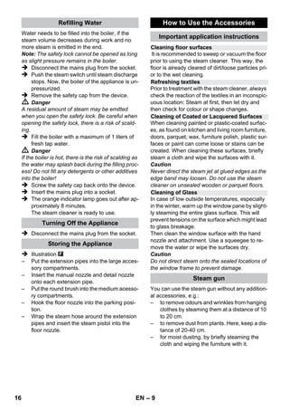 – 7 
 If couplings of the power cord or extension 
cable are replaced the splash protection and 
the mechanical tightness must be ensured. 
 The operator must use the appliance cor-rectly. 
When working with the appliance, he 
must consider the local conditions and pay 
due care and attention to other persons, in 
particular children, who are nearby. 
 This device is not intended for use by per-sons 
(including children) with reduced phys-ical, 
sensory or mental abilities or lacking 
experience and/or knowledge, unless they 
are supervised by a person responsible for 
their safety or are instructed by these per-sons 
on the use of the device. Children 
should be supervised, to ensure that they do 
not play with the device. 
 Never leave the appliance unattended when 
it is in operation. 
 Be very careful while cleaning tiled walls with 
sockets. 
Caution 
 Make sure that the power cable or extension 
cables are not damaged by running over, 
pinching, dragging or similar. Protect the 
power cable from heat, oil, and sharp edges. 
 Never fill solvents, solvent-containing liquids 
or undiluted acids (e.g. detergents, benzene, 
paint thinner, and acetone) into the water 
reservoir as these substances affect the ma-terials 
used on the appliance. 
 The appliance must provide of a stable 
ground. 
 Use and store the unit only in accordance 
with the specifications in the description and/ 
or figure. 
 The steam switch must not be locked during 
the operation. 
 Protect the appliance from rain. Do not store 
outside. 
Caution 
Safety devices protect the user and must not be 
modified or bypassed. 
The pressure controller keeps the boiler pres-sure 
during the operation as constant as possi-ble. 
The heating is turned off if the maximum 
operating pressure of 4 bar is reached in the boil-er 
and is reactivated in case of a pressure drop 
in the boiler due to steam tapping. 
The safety thermostat turns off the appliance if 
the boiler thermostat and the pressure controller 
fails and the appliance overheats in case of a 
malfunction. Please contact your local KÄRCH-ER 
customer service to arrange for the reset of 
the safety thermostat. 
The safety lock seals the boiler against the 
steam pressure that builds up in the boiler. If the 
pressure controller is defect and the steam pres-sure 
in the boiler rises, a pressure control valve 
in the safety lock opens, and steam is emitted 
through the lock to the outside. 
Please contact your local KÄRCHER customer 
service before you put the appliance into opera-tion 
again. 
Safety Devices 
Pressure controller 
Safety thermostat 
Safety lock 
14 EN 
 