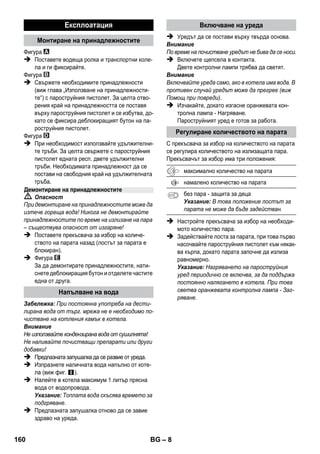 – 6 
Обемът на доставка на уреда е изобразен на опа- 
ковката. При разопаковане проверете дали съдър- 
жанието е пълно. 
При липсващи принадлежности или при транс- 
портни щети моля уведомете Вашия търговец. 
 Вижте схемите на разгънатата 
страница! 
 Виж изображенията на страница 2 
1 Развинтете предпазната запушалка и напъл- 
нете пароструйния уред с максимум 1 литър 
вода. 
2 Да се завинти предпазната запушалка. 
3 Включете щепсела в електрическата мрежа. 
Светват зелената и оранжевата контролни 
лампи. 
4 Изчакайте, докато изгасне оранжевата кон- 
тролна лампа. 
5 Накрайника да се включи към пароструйния 
пистолет. 
Пароструйният уред е готов за работа. 
 Опасност 
 Забранена е работата във взривоопасни по- 
мещения. 
 При работа с уреда в опасни зони да се спаз- 
ват съответните мерки за безопасност. 
 Уреда да не се използва в басейни, които съ- 
държат вода. 
 Уреда не трябва да се използва за почиства- 
не на електроуреди, напр. фурни, кухненски 
абсорбатори, микровълнови печки, телеви- 
зори, лампи, сешоари, електрически отопле- 
ния и т.н. 
 Преди използване уреда и принадлежности- 
те да се проверят за съответстващо на из- 
искванията състояние. Ако уредът не е в 
отлично състояние, използването му е заб- 
ранено. Моля проверете специално захран- 
ващия кабел, предпазната запушалка и 
пароструйния маркуч. 
 Повреден мрежови захранващ кабел трябва 
незабавно да се замени от оторизиран сер- 
виз/специалист – електротехник. 
 Повредения пароструен маркуч трябва да се 
смени незабавно. Позволено е само използва- 
нето на препоръчан от производителя па- 
роструен маркуч (виж номера за поръчки в 
списъка на резервните части). 
 Никога не докосвайте контакта и щепсела с 
влажни ръце. 
 Да не се обливат с пара предмети, които съ- 
държат опасни за здравето вещества (напр. 
азбест). 
 Парната струя не трябва да се докосва с 
ръка от близко разстояние или да се насочва 
към хора и животни (съществува опасност 
от изгаряне). 
 Предупреждение 
 Уредът може да се включва само към елек- 
трически контакт, изпълнен от електро- 
техник съгласно IEC 60364. 
 Свръзвайте уреда само към променлив ток. 
Напрежението трябва да съответства на 
цитираното върху табелката на уреда на- 
прежение. 
 Във влажни помещения, напр. бани, включ- 
вайте уреда в контакти с предварително 
включена противовлагова защита. 
 Неподходящите удължители могат да са 
опасни. Използвайте единствено водоус- 
тойчив удължителен кабел с напречно сече- 
ние минимум 3x1 мм2. 
Описание на уреда 
A1 Контролна лампа (зелена) – Има напрежение 
от мрежата 
A2 Контролна лампа – Нагряване (ОРАНЖЕВА) 
A3 Предпазна запушалка 
A4 Дръжка за принадлежности 
A5 Носач за паркиране за подовата дюза 
A6 Мрежови захранващ кабел с щепсел 
A7 Ходови колела (2 броя) 
A8 Водеща ролка 
B1 Пароструен пистолет 
B2 Бутон за деблокиране 
B3 Прекъсвач за избор на количеството пара (със 
защита за деца) 
B4 Лост за пара 
B5 Пароструен маркуч 
C1 Струйна дюза 
C2 Кръгла четка 
D1 Ръчна дюза 
D2 Хавлиено покривало 
E1 Удължаващи тръби (2 броя) 
E2 Бутон за деблокиране 
F1 Подова дюза 
F2 Задържаща скоба 
F3 Подова кърпа 
Кратко упътване 
Указания за безопасност 
158 BG 
 