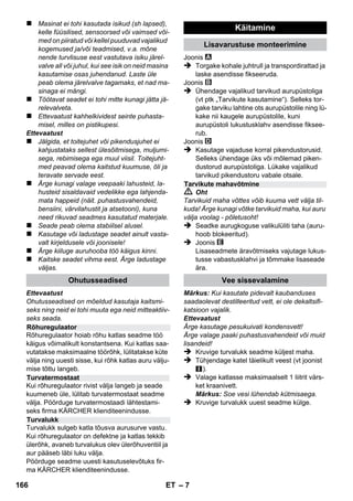 Eesti 
– 5 
Väga austatud klient, 
Enne sesadme esmakordset kasu-tuselevõttu 
lugege läbi algupärane 
kasutusjuhend, toimige sellele vastavalt ja hoid-ke 
see hilisema kasutamise või uue omaniku tar-beks 
alles. 
Kasutage aurupuhastit eranditult kodumajapida-mises. 
Seade on ette nähtud auruga puhastamiseks 
ning seda võib kasutada koos sobivate tarvikute-ga 
selles kasutusjuhendis kirjeldatud viisil. Pu-hastusvahendit 
ei ole vaja. Pidage kinni 
ohutusnõuetest. 
 Oht 
Vahetult ähvardava ohu puhul, mis toob kaasa 
raskeid kehavigastusi või surma. 
 Hoiatus 
Võimaliku ohtliku olukorra puhul, mis võib põh-justada 
raskeid kehavigastusi või surma. 
Ettevaatust 
Võimaliku ohtliku olukorra puhul, mis võib põh-justada 
kergeid vigastusi või materiaalset kahju. 
Aur 
TÄHELEPANU – põletusoht keeva vee 
või auruga 
Pakendmaterjalid on taaskasutatavad. 
Palun ärge visake pakendeid majapida-misprahi 
hulka, vaid suunake need taaskasutus-se. 
Vanad seadmed sisaldavad taaskasutata-vaid 
materjal, mis tuleks suunata taaska-sutusse. 
Palun likvideerige vanad 
seadmed seetõttu vastavate kogumissüsteemi-de 
kaudu. 
Märkusi koostisainete kohta (REACH) 
Aktuaalse info koostisainete kohta leiate aadres-silt: 
www.kaercher.com/REACH 
Selle seadme tarnekomplekt on kujutatud pa-kendil. 
Kontrollige lahti pakkides paki sisu. 
Kui tarvikuid on puudu või transpordikahjustuste 
korral teatage palun kaupmehele. 
Kasutage eranditult KÄRCHERi originaalvaru-osi. 
Varuosade loend on käesoleva kasutusju-hendi 
lõpus. 
Igas riigis kehtivad meie volitatud müügiesindaja 
antud garantiitingimused. Seadmel esinevad rik-ked 
kõrvaldame garantiiajal tasuta, kui põhju-seks 
on materjali- või valmistusviga. 
Garantiijuhtumi korral palume pöörduda müüja 
või lähima volitatud klienditeenistuse poole, esi-tades 
ostu tõendava dokumendi. 
(Aadressi vt tagaküljelt) 
Sisukord 
Üldmärkusi . . . . . . . . . . . . . . . . . . . . ET 5 
Seadme osad. . . . . . . . . . . . . . . . . . . ET 6 
Lühijuhend. . . . . . . . . . . . . . . . . . . . . ET 6 
Ohutusalased märkused . . . . . . . . . ET 6 
Käitamine. . . . . . . . . . . . . . . . . . . . . . ET 7 
Tarvikute kasutamine . . . . . . . . . . . . ET 8 
Korrashoid ja tehnohooldus . . . . . . ET 9 
Abi häirete korral . . . . . . . . . . . . . . . ET 10 
Tehnilised andmed . . . . . . . . . . . . . . ET 10 
Üldmärkusi 
Sihipärane kasutamine 
Kasutusjuhendis olevad sümbolid 
Seadmel olevad sümbolid 
Keskkonnakaitse 
Tarnekomplekt 
Varuosad 
Garantii 
164 ET 
 