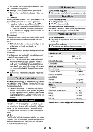 – 8 
 Seade asetada kõvale pinnale. 
Ettevaatust 
Seadet ei tohi puhastamise ajal kanda. 
 Torgake võrgupistik seinakontakti. 
Mõlemad märgutuled peavad põlema. 
Ettevaatust 
Ärge lülitage seadet sisse, kui katlas ei ole vett. 
Seade võib vastasel korral üle kuumeneda (vt 
abi rikete korral). 
 Umbes 8 minuti pärast kustub oranž märgu-tuli 
- küte. 
Aurupuhasti on tööks valmis. 
Aurugkoguse valikulülitiga reguleeritakse väljavoola-vat 
aurukogust. Valikulülitil on kolm asendit: 
 Seadke valikulüliti vajalikule aurukogusele. 
 Vajutage auruhoovale, seejuures suunake 
aurupüstol esmalt riidelapile, kuni auru eral-dub 
ühtlaselt. 
Märkus: Aurupuhasti küte lülitub kasutamise 
ajal ikka ja jälle sisse, et säilitada rõhku katlas. 
Seejuures põleb oranž märgutuli - küte. 
Vee lisamine katlasse on vajalik, kui töö käigus 
aurukogus väheneb, kuni lõpuks ei tule enam 
üldse auru. 
Märkus: Turvalukku ei saa avada, kui katlas on 
veel natuke rõhku. 
 Tõmmake võrgupistik seinakontaktist välja. 
 Vajutage auruhooba, kuni auru enam ei eral-du. 
Seadme katlas ei olen nüüd rõhku. 
 Kruvige turvalukk seadme küljest maha. 
 Oht 
Turvalukku avades võib välja tulla veel väike ko-gus 
auru. Avage turvalukk ettevaatlikult - põle-tusoht. 
 Valage katlasse maksimaalselt 1 liitrit värs-ket 
kraanivett. 
 Oht 
Kui katel on kuum, tuleb arvestada põletusohu-ga, 
kuna vett lisades võib seda tagasi pritsida! 
Ärge valage paaki puhastusvahendit ega muid li-sandeid! 
 Kruvige turvalukk uuest seadme külge. 
 Torgake võrgupistik seinakontakti. 
 Umbes 8 minuti pärast kustub oranž märgu-tuli 
- küte. 
Aurupuhasti on tööks valmis. 
 Tõmmake võrgupistik seinakontaktist välja. 
 Joonis 
– Torgake pikendustorud tarvikutele mõeldud 
suurtesse hoidikutesse. 
– Torgake nii käsidüüs kui punktdüüs piken-dustorudele. 
– Torgake ümarhari tarvikutele mõeldud kesk-misse 
hoidikusse. 
– Riputage põrandaotsik parkimishoidikusse. 
– Mähkige auruvoolik pikendustorude ümber 
ja torgake aurupüstol põrandadüüsi otsa. 
Soovitame enne aurupuhasti kasutamist põrand 
puhtaks pühkida või tõmmata. Nii ei ole põrandal 
juba enne märgpuhastust mustust/lahtisi osakesi. 
Enne aurupuhastiga käsitlemist palume alati 
kontrollida mõnes varjatud kohas, kas tekstiil-pind 
talub auruga käsitlemist: auruga niisutada, 
kuivada lasta ja lõpuks kontrollida värvi või vormi 
muutumist. 
Lakitud või plastiga kaetud pindade, nt köögi- jm 
mööbel, uksed, parkett, võivad eralduda vaha, 
mööblipolituur, plastkatted või värv ja tekkida 
plekid. Nende pindade puhastamisel niisutage 
lappi kergelt auruga ja pühkige pinnad lapiga 
puhtaks. 
Ettevaatust 
Ärge suunake auru liimitud servadele, sest serv 
võib lahti tulla. Ärge kasutage seadet töötlemata 
puit- või parkettpindade puhastamiseks. 
Kui välistemperatuur on madal, eriti talvel, soo-jendage 
aknaklaasi, aurutades kogu klaasipinda 
kergelt. Nii väldite pealispinnas tekkivaid pin-geid, 
mis võivad põhjustada klaasi purunemise. 
Seejärel puhastage aknapinda, kasutades teks-tiilkattega 
käsidüüsi. Tõmmake vesi aknaklaasilt 
vastava kummist harjaga maha või pühkige pind 
kuivaks. 
Seadme sisselülitamine 
Aurukoguse reguleerimine 
Maksimaalne aurukogus 
Vähendatud aurukogus 
Auru ei eraldu - lapselukk 
Märkus: Selles asendis ei saa auruhooba 
liigutada. 
Vee lisamine 
Seadme väljalülitamine 
Seadme ladustamine 
Tarvikute kasutamine 
Tähtsaid näpunäiteid kasutamiseks 
Põrandapindade puhsatamine 
Tekstiilmaterjalide värskendamine 
Värvitud ja lakitud pindade puhastamine 
Klaasi puhastamine 
ET 167 
 