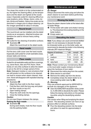 – 8 
Illustration 
 Insert steering roller and transport wheels 
and lock them. 
Illustration 
 Connect the required accessories (see 
Chapter How to use the accessories“) to the 
steam gun. Insert the open end of the acces-sory 
on the steam gun and push onto the 
steam gun until the unlocking button of the 
steam gun locks into place. 
Illustration 
 Use the extension tubes if necessary. To do 
so, connect one or both extension tubes to 
the steam gun. Insert the required accesso-ries 
on the free end of the extension tube. 
 Danger 
Hot water may drip out of the accessory parts 
while you are detaching them! Never detach ac-cessory 
parts while steam streams out - risk of 
scalding! 
 Move the selector switch for the steam vol-ume 
back (steam lever locked). 
 Illustration 
To detach the accessory parts, press the un-locking 
button and pull the items apart. 
Note: If you always use usual commercial distilled 
water it is not necessary to descale the boiler. 
Caution 
Do not use condensation water from the drier! 
Do not fill in detergents or other additives! 
 Remove the safety cap from the device. 
 Completely empty the steam boiler to re-move 
existing water (see fig. ). 
 Fill the boiler with a maximum of 1 liters of 
fresh tap water. 
Note: You can cut down the heating-up time 
by using warm water. 
 Screw the safety cap back onto the device. 
 Place the unit securely on a firm surface. 
Caution 
The appliance must not be carried during cleaning. 
 Insert the mains plug into a socket. 
Both indicator lamps must illuminate. 
Caution 
Do not turn the appliance on without water in the 
boiler. Otherwise, the appliance may overheat 
(see Help with faults). 
 The orange indicator lamp goes out after ap-proximately 
8 minutes. 
The steam cleaner is ready to use. 
Use the selector switch for the steam volume to 
regulate the discharged steam. The selector 
switch has three positions: 
 Set selector switch to the required steam vol-ume. 
 While operating the steam switch, always di-rect 
the steam gun at a separate piece of 
cloth until the steam is emitted evenly. 
Note: The heating of the steam cleaner is 
turned on in regular intervals during the op-eration 
of the appliance in order to maintain 
the pressure in the boiler at a constant level. 
When the heating is turned on, the orange 
indicator lamp (heater) lights up. 
Operation 
Attaching the Accessories 
Removing the Accessories 
Fill up with water 
Turning on the Appliance 
Adjusting the Steam Quantity 
Maximum steam volume 
Reduced steam volume 
No steam - child protection 
Note: In this lever position, the steam le-ver 
cannot be used. 
EN 15 
 