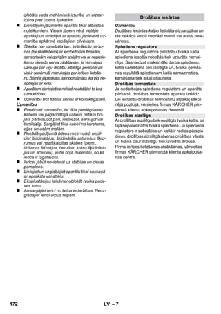 Latviešu 
– 5 
Godājamais klient, 
Pirms ierīces pirmās lietošanas izla-siet 
instrukcijas oriģinālvalodā, rīko-jieties 
saskaņā ar norādījumiem tajā un 
uzglabājiet to vēlākai izmantošanai vai turpmā-kiem 
lietotājiem. 
Izmantojiet tvaika tīrītāju tikai privātā mājsaim-niecībā. 
Aparāts ir paredzēts tīrīšanai ar tvaiku un to at-bilstoši 
aprakstam šajā lietošanas instrukcijā var 
izmantot kopā ar piemērotiem piederumiem. Tī-rīšanas 
līdzeklis nav nepieciešams. Īpaši ievēro-jiet 
drošības norādījumus. 
 Bīstami 
Norāda uz tiešām draudošām briesmām, kuras 
rada smagus ķermeņa ievainojumus vai izraisa 
nāvi. 
 Brīdinājums 
Norāda uz iespējami bīstamu situāciju, kura var 
radīt smagus ķermeņa ievainojumus vai izraisīt 
nāvi. 
Uzmanību 
Norāda uz iespējami bīstamu situāciju, kura var 
radīt vieglus ievainojumus vai materiālos zaudē-jumus. 
Tvaiks 
UZMANĪBU! Applaucēšanās risks 
Iepakojuma materiālus ir iespējams atkār-toti 
pārstrādāt. Lūdzu, neizmetiet iepako-jumu 
kopā ar mājsaimniecības atkritumiem, bet 
gan nogādājiet to vietā, kur tiek veikta atkritumu 
otrreizējā pārstrāde. 
Nolietotās ierīces satur noderīgus mate-riālus, 
kurus iespējams pārstrādāt un iz-mantot 
atkārtoti. Tādēļ lūdzam utilizēt 
vecās ierīces ar atbilstošu savākšanas sistēmu 
starpniecību. 
Informācija par sastāvdaļām (REACH) 
Aktuālo informāciju par sastāvdaļām atradīsiet: 
www.kaercher.com/REACH 
Jūsu aparāta piegādes komplekts ir attēlots uz 
iepakojuma. Izsaiņojot pārbaudiet, vai saturs ir 
pilnīgs. 
Ja trūkst piederumi vai transportēšanas laikā ra-dušies 
bojājumi, lūdzu, informējiet tirgotāju. 
Izmantojiet tikai oriģinālās KÄRCHER rezerves 
daļas. Pārskatu pār rezerves daļām Jūs varat at-rast 
šīs lietošanas pamācības beigās. 
Katrā valstī ir spēkā mūsu uzņēmuma atbildīgās 
sabiedrības izdotie garantijas nosacījumi. Ga-rantijas 
termiņa ietvaros iespējamos Jūsu iekār-tas 
darbības traucējumus mēs novērsīsim bez 
maksas, ja to cēlonis ir materiāla vai ražošanas 
defekts. Garantijas remonta nepieciešamības 
gadījumā ar pirkumu apliecinošu dokumentu 
griezieties pie tirgotāja vai tuvākajā pilnvarotajā 
klientu apkalpošanas dienestā. 
(Adresi skatīt aizmugurē) 
Saturs 
Vispārējas piezīmes . . . . . . . . . . . . . LV 5 
Aparāta apraksts. . . . . . . . . . . . . . . . LV 6 
Īsā pamācība . . . . . . . . . . . . . . . . . . . LV 6 
Drošības norādījumi . . . . . . . . . . . . . LV 6 
Darbība. . . . . . . . . . . . . . . . . . . . . . . . LV 8 
Pierīču lietošana . . . . . . . . . . . . . . . . LV 9 
Kopšana un tehniskā apkope . . . . . LV 10 
Palīdzība darbības traucējumu gadī-jumā 
. . . . . . . . . . . . . . . . . . . . . . . . . . LV 11 
Tehniskie dati . . . . . . . . . . . . . . . . . . LV 11 
Vispārējas piezīmes 
Noteikumiem atbilstoša lietošana 
Lietošanas instrukcijā izmantotie 
simboli 
Simboli uz ierīces 
Vides aizsardzība 
Piegādes komplekts 
Rezerves daļas 
Garantija 
170 LV 
 