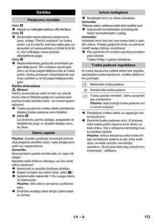 – 6 
Jūsu aparāta piegādes komplekts ir attēlots uz 
iepakojuma. Izsaiņojot pārbaudiet, vai saturs ir 
pilnīgs. 
Ja trūkst piederumi vai transportēšanas laikā ra-dušies 
bojājumi, lūdzu, informējiet tirgotāju. 
 Attēlus skatīt atlokāmajā lapā! 
 Attēlus skatiet 2. lapā 
1 Noskrūvējiet drošības aizslēgu un piepildiet 
tvaika tīrītāju ar maksimāli 1 litru ūdens. 
2 Ieskrūvējiet drošības aizslēgu. 
3 Pievienojiet kontaktspraudni kontaktligzdai. 
Iedegas zaïâ un oranþâ kontrollampa. 
4 Pagaidiet, līdz oranžā kontrollampa no-dziest. 
5 Pievienojiet pierīci tvaika pistolei. 
Tvaika tīrītājs ir gatavs lietošanai. 
 Bīstami 
 Aparāta lietošana aizliegta sprādzienbīsta-mās 
zonās. 
 Ekspluatējot ierīci paaugstinātas bīstamības 
apstākļos, jāievēro atbilstošie darba drošī-bas 
noteikumi. 
 Nelietot ierīci peldbaseinos, kuros ir ūdens. 
 Aparātu nedrīkst izmantot elektrisko ierīču, 
piem., cepeškrāšņu, tvaika nosūcēju, mikro-viļņu 
krāšņu, televizoru, lampu, fēnu, elek-trisko 
apsildes ierīču utt. tīrīšanai. 
 Pirms lietošanas pārbaudiet, vai ierīce un tās pie-rīces 
atrodas lietošanai piemērotā stāvoklī. Ja to 
stāvoklis nav apmierinošs, tad ierīci izmantot nav 
atļauts. Lūdzu, īpaši pārbaudiet elektriskās strā-vas 
pieslēguma vadus, drošības vāku un tvaika 
plūsmas šļūteni. 
 Bojātu tīkla pieslēguma kabeli nekavējoties 
lieciet nomainīt pilnvarotā klientu apkalpoša-nas 
dienestā vai profesionālā elektromehā-niskā 
darbnīcā. 
 Nekavējoties nomainīt bojātu tvaika šļūteni. 
Izmantot ir atļauts tikai ražotāja rekomendē-to 
tvaika šļūteni (pasūtīšanas numuru skatīt 
rezerves daļu sarakstā). 
 Nekad neaizskariet tīkla spraudni un kon-taktligzdu 
ar mitrām rokām. 
 Neapstrādājiet ar tvaiku priekšmetus, kuri sa-tur 
veselībai kaitīgas vielas (piem., azbestu). 
 Nekādā gadījumā ar roku neskarieties klāt 
tvaika strūklai tuvu klāt pie atveres vai arī ne-turiet 
to vērstu pret cilvēkiem vai dzīvniekiem 
(izraisa applaucēšanās risku). 
 Brīdinājums 
 Aparātu drīkst pieslēgt tikai tādam elektris-kajam 
pieslēgumam, kuru ierīkojis elektriķis 
atbilstoši IEC 60364. 
 Aparātu pieslēdziet tikai maiņstrāvai. Sprie-gumam 
jāatbilst uz aparāta rūpnīcas plāk-snītes 
norādītajam. 
 Telpās ar augstu mitruma koncentrāciju, 
piem., vannas un dušas telpās, ierīci lietojiet 
tikai, izmantojot priekšslēguma FI-aizsarg-slēdzi. 
 Neatbilstošs pagarinātāja kabelis var būt 
dzīvībai bīstams. Ierīces ekspluatēšanai iz-mantojiet 
tikai ūdensnecaurlaidīgu pagarinā-tāju 
ar minimālo šķērsgriezumu 3x1 mm². 
 Tīkla kabeļa kontakts un pagarinātāja savie-nojuma 
vieta nedrīkst atrasties ūdenī. 
 Nomainot elektrības vada vai pagarinātāja 
vada savienojumus, jānodrošina, lai tiktu sa- 
Aparāta apraksts 
A1 Kontrollampa (zaļa) - 
ierīce pieslēgta strāvas padevei 
A2 Apsildes kontrollampiņa (ORANŽA) 
A3 Drošības aizslēgs 
A4 Piederumu turētājs 
A5 Grīdas sprauslas novietojuma stiprinājums 
A6 Tīkla pieslēguma kabelis ar kontaktdakšu 
A7 Ritentiņi (2 gab.) 
A8 Vadrullītis 
B1 Tvaika pistole 
B2 Atbloķēšanas poga 
B3 Tvaika daudzuma izvēles slēdzis (ar bērnu 
aizsardzības mehānismu) 
B4 Tvaika padeves svira 
B5 Tvaika padeves šļūtene 
C1 Reaktīvā punktsprausla 
C2 Apļojošā suka 
D1 Rokvadības sprausla 
D2 Frotē auduma pārvalks 
E1 Pagarinātājcaurules (2 caurules) 
E2 Atbloķēšanas poga 
F1 Sprausla grīdas tīrīšanai 
F2 Turētājskavas 
F3 Drāna grīdas mazgāšanai 
Īsā pamācība 
Drošības norādījumi 
LV 171 
 