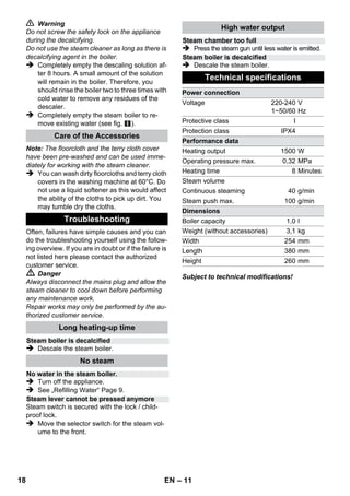 – 9 
Water needs to be filled into the boiler, if the 
steam volume decreases during work and no 
more steam is emitted in the end. 
Note: The safety lock cannot be opened as long 
as slight pressure remains in the boiler. 
 Disconnect the mains plug from the socket. 
 Push the steam switch until steam discharge 
stops. Now, the boiler of the appliance is un-pressurized. 
 Remove the safety cap from the device. 
 Danger 
A residual amount of steam may be emitted 
when you open the safety lock. Be careful when 
opening the safety lock, there is a risk of scald-ing. 
 Fill the boiler with a maximum of 1 liters of 
fresh tap water. 
 Danger 
If the boiler is hot, there is the risk of scalding as 
the water may splash back during the filling proc-ess! 
Do not fill any detergents or other additives 
into the boiler! 
 Screw the safety cap back onto the device. 
 Insert the mains plug into a socket. 
 The orange indicator lamp goes out after ap-proximately 
8 minutes. 
The steam cleaner is ready to use. 
 Disconnect the mains plug from the socket. 
 Illustration 
– Put the extension pipes into the large acces-sory 
compartments. 
– Insert the manual nozzle and detail nozzle 
onto each extension pipe. 
– Put the round brush into the medium acesso-ry 
compartments. 
– Hook the floor nozzle into the parking posi-tion. 
– Wrap the steam hose around the extension 
pipes and insert the steam pistol into the 
floor nozzle. 
It is recommended to sweep or vacuum the floor 
prior to using the steam cleaner. This way, the 
floor is already cleared of dirt/loose particles pri-or 
to the wet cleaning. 
Prior to treatment with the steam cleaner, always 
check the reaction of the textiles in an inconspic-uous 
location: Steam at first, then let dry and 
then check for colour or shape changes. 
When cleaning painted or plastic-coated surfac-es, 
as found on kitchen and living room furniture, 
doors, parquet; wax, furniture polish, plastic sur-faces 
or paint can come loose or stains can be 
created. When cleaning these surfaces, briefly 
steam a cloth and wipe the surfaces with it. 
Caution 
Never direct the steam jet at glued edges as the 
edge band may loosen. Do not use the steam 
cleaner on unsealed wooden or parquet floors. 
In case of low outside temperatures, especially 
in the winter, warm up the window pane by slight-ly 
steaming the entire glass surface. This will 
prevent tensions on the surface which might lead 
to glass breakage. 
Then clean the window surface with the hand 
nozzle and attachment. Use a squeegee to re-move 
the water or wipe the surfaces dry. 
Caution 
Do not direct steam onto the sealed locations of 
the window frame to prevent damage. 
You can use the steam gun without any addition-al 
accessories, e.g.: 
– to remove odours and wrinkles from hanging 
clothes by steaming them at a distance of 10 
to 20 cm. 
– to remove dust from plants. Here, keep a dis-tance 
of 20-40 cm. 
– for moist dusting, by briefly steaming the 
cloth and wiping the furniture with it. 
Refilling Water 
Turning Off the Appliance 
Storing the Appliance 
How to Use the Accessories 
Important application instructions 
Cleaning floor surfaces 
Refreshing textiles 
Cleaning of Coated or Lacquered Surfaces 
Cleaning of Glass 
Steam gun 
16 EN 
 